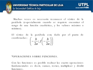 Muchas veces es necesario reconocer el vértice de la parábola (especialmente cuando se requiere encontrar el rango de una función cuadrática, y los valores máximo o mínimo). El vértice de la parábola esta dado por el punto de coordenadas: OPERACIONES SOBRE FUNCIONES. Con las funciones es posible realizar las cuatro operaciones fundamentales es decir, sumar, restar, multiplicar y dividir funciones. 