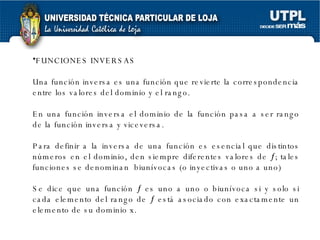 FUNCIONES INVERSAS Una función inversa es una función que revierte la correspondencia entre los valores del dominio y el rango. En una función inversa el dominio de la función pasa a ser rango de la función inversa y viceversa. Para definir a la inversa de una función es esencial que distintos números en el dominio, den siempre diferentes valores de   ; tales funciones se denominan  biunívocas (o inyectivas o uno a uno)  Se dice que una función    es uno a uno o biunívoca si y solo si cada elemento del rango de    está asociado con exactamente un elemento de su dominio x.  