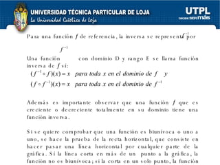 Para una función    de referencia, la inversa se representa por  Una función  con dominio D y rango E se llama función inversa de    sí: Además es importante observar que una función    que es creciente o decreciente totalmente en su dominio tiene una función inversa. Si se quiere comprobar que una función es biunívoca o uno a uno, se hace la prueba de la recta horizontal, que consiste en hacer pasar una línea horizontal por cualquier parte de la gráfica. Sí la línea corta en más de un  punto a la gráfica, la función no es biunívoca; si la corta en un solo punto, la función es uno a uno o biunívoca.  
