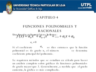 CAPITULO 4 FUNCIONES POLINOMIALES Y RACIONALES Una función polinomial tiene la forma: Si el coeficiente  se dice entonces que la función polinomial es de grado n, el número  se denomina coeficiente principal del polinomio. Se requieren métodos que se estudian en cálculo para hacer un análisis completo sobre gráficas de funciones polinomiales de grado mayor que 2. Generalmente, a medida que  el grado aumenta, la gráfica es más complicada. 