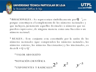 IRRACIONALES.-  Se representan simbólicamente por  Q  ´,  es porque constituyen el complemento de los números racionales y que incluyen, justamente aquellos decimales o números que no pueden expresarse, de ninguna manera como una fracción o un número racional .  REALES.-  Este conjunto esta constituido por la unión de los números racionales (que comprenden los números naturales, los números enteros, los números fraccionarios) y los irracionales, es decir R    Q    Q´   VALOR ABSOLUTO NOTACIÓN CIENTÍFICA EXPONENTES Y RADICALES EXPONENTES ENTEROS 