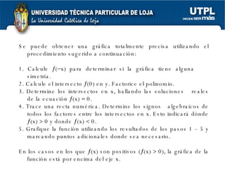 Se puede obtener una gráfica totalmente precisa utilizando el procedimiento sugerido a continuación: 1. Calcule   (  x) para determinar si la gráfica tiene alguna  simetría. 2. Calcule el intersecto   (0) en y. Factorice el polinomio. 3. Determine los intersectos en x, hallando las soluciones  reales de la ecuación   (x)    0. 4. Trace una recta numérica. Determine los signos  algebraicos de todos los factores entre los intersectos en x. Esto indicará dónde   (x)    0 y donde   (x)    0. 5. Grafique la función utilizando los resultados de los pasos 1 – 5 y marcando puntos adicionales donde sea necesario. En los casos en los que   (x) son positivos (  (x)    0), la gráfica de la función está por encima del eje x.  