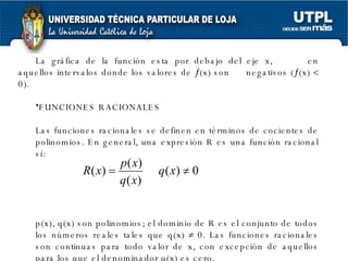 La gráfica de la función esta por debajo del eje x,  en aquellos intervalos donde los valores de   (x) son  negativos (  (x)    0). FUNCIONES RACIONALES Las funciones racionales se definen en términos de cocientes de polinomios. En general, una expresión R es una función racional sí: p(x), q(x) son polinomios; el dominio de R es el conjunto de todos los números reales tales que q(x)    0. Las funciones racionales son continuas para todo valor de x, con excepción de aquellos para los que el denominador q(x) es cero. 