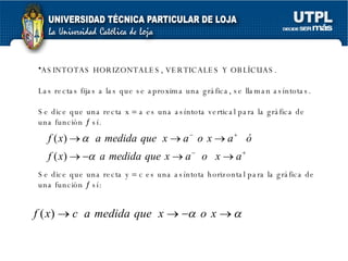 ASINTOTAS HORIZONTALES, VERTICALES Y OBLÍCUAS.  Las rectas fijas a las que se aproxima una gráfica, se llaman asíntotas.  Se dice que una recta x    a es una asíntota vertical para la gráfica de una función    sí. Se dice que una recta y    c es una asíntota horizontal para la gráfica de una función    sí:  