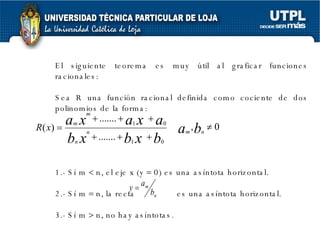 El siguiente teorema es muy útil al graficar funciones racionales: Sea R una función racional definida como cociente de dos polinomios de la forma: 1.- Sí m    n, el eje x (y    0) es una asíntota horizontal. 2.- Sí m    n, la recta  es una asíntota horizontal. 3.- Sí m    n, no hay asíntotas. 