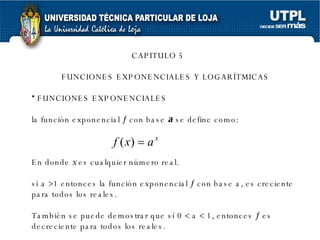 CAPITULO 5 FUNCIONES EXPONENCIALES Y LOGARÍTMICAS FUNCIONES EXPONENCIALES la función exponencial    con base  a  se define como: En donde  x  es cualquier número real. sí a   1 entonces la función exponencial    con base a, es creciente para todos los reales. También se puede demostrar que sí 0    a    1, entonces    es decreciente para todos los reales.  