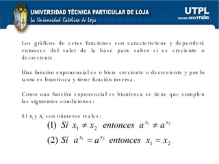 Los gráficos de estas funciones son característicos y dependerá entonces del valor de la base para saber si es creciente o decreciente. Una función exponencial es o bien  creciente o decreciente y por lo tanto es biunívoca y tiene función inversa. Como una función exponencial es biunívoca se tiene que cumplen las siguientes condiciones: Sí  x 1  y  x 2,  son números reales: 