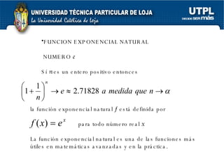 FUNCION EXPONENCIAL NATURAL NUMERO  e Sí  n  es un entero positivo entonces la función exponencial natural    está definida por para todo número real  x La función exponencial natural es una de las funciones más útiles en matemáticas avanzadas y en la práctica.  