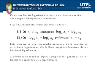 Como una función logarítmica de base a es biunívoca se tiene que cumplen las siguientes condiciones: Sí  x 1  y  x 2,  son números reales positivos se tiene: Este teorema se usa con mucha frecuencia en la solución de ecuaciones logarítmicas. (Se la llama propiedad biunívoca de las funciones logarítmicas) A continuación tenemos algunas propiedades generales de las funciones exponenciales y logarítmicas: 