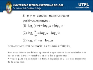 ECUACIONES EXPONENCIALES Y LOGARÍTMICAS. Son ecuaciones en donde aparecen expresiones exponenciales con bases constantes y variables en el o los exponentes. A veces para su solución se toman logarítmos a los dos miembros de la ecuación. 