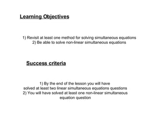 Learning Objectives 1) Revisit at least one method for solving simultaneous equations 2) Be able to solve non-linear simultaneous equations Success criteria 1) By the end of the lesson you will have  solved at least two linear simultaneous equations questions 2) You will have solved at least one non-linear simultaneous equation question 