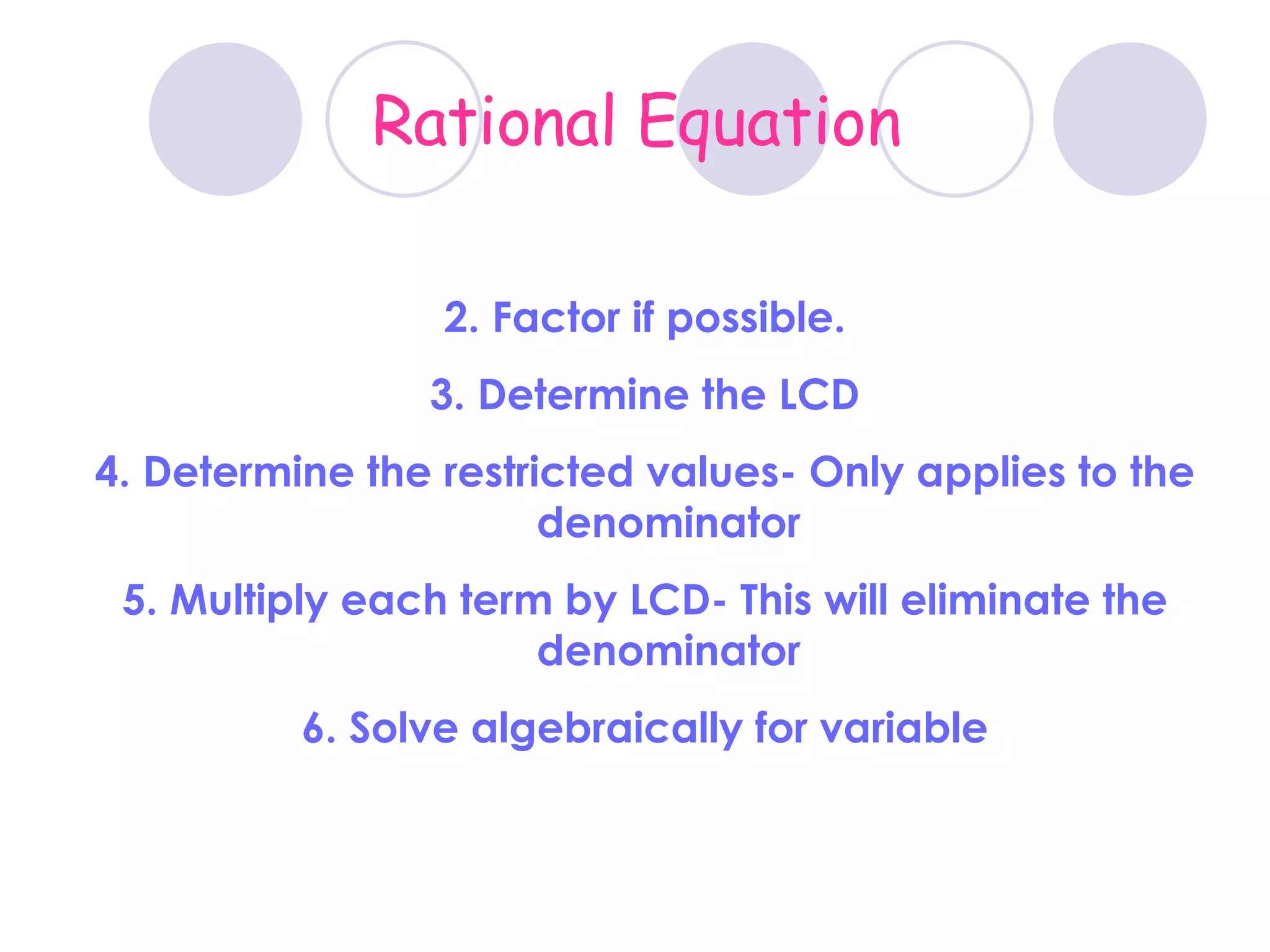 Rational Equation Factor if possible. Determine the LCD Determine the restricted values- Only applies to the denominator Multiply each term by LCD- This will eliminate the denominator Solve algebraically for variable 