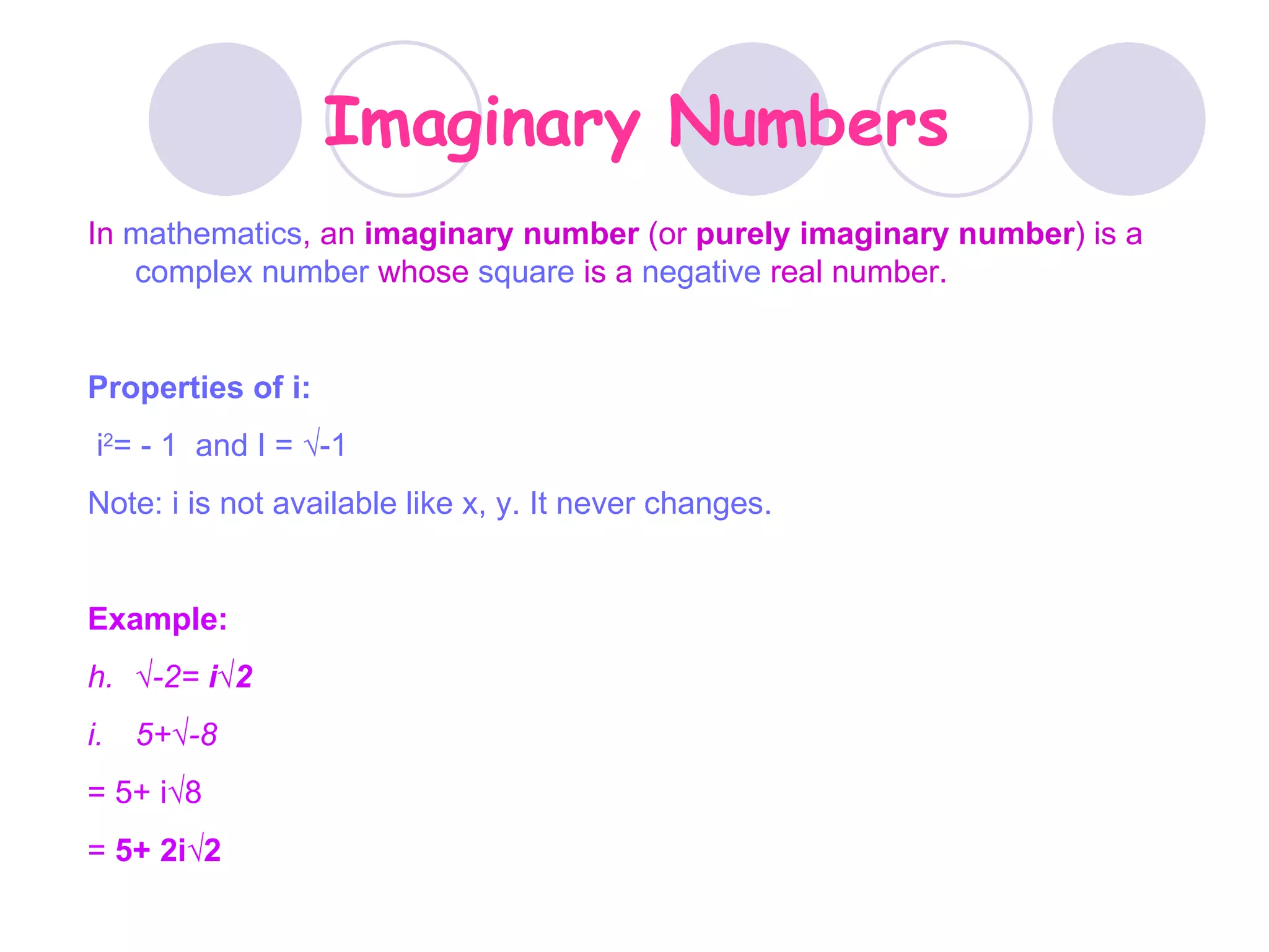 Imaginary Numbers In  mathematics , an  imaginary number  (or  purely imaginary number ) is a  complex number  whose  square  is a  negative  real number.  Properties of i: i 2 = - 1  and I =  √-1 Note: i is not available like x, y. It never changes. Example: √ -2=  i√2 5+√-8 = 5+ i√8 =  5+ 2i√2 