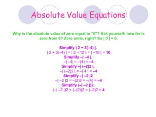 Absolute Value Equations Why is the absolute value of zero equal to &quot;0&quot;? Ask yourself: how far is zero from 0? Zero units, right? So | 0 | = 0. Simplify | 2 + 3(–4) |.   | 2 + 3(–4) | = | 2 – 12 | = | –10 | =  10 Simplify –| –4 |.   – | –4| = –(4) =  –4 Simplify –| (–2)2 |.   – | (–2)2 | = –| 4 | =  –4 Simplify –| –2 |2   – | –2 |2 = –(2)2 = –(4) =  –4 Simplify (–| –2 |)2.   (–| –2 |)2 = (–(2))2 = (–2)2 =  4 