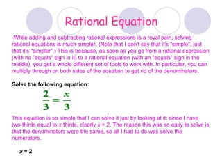Rational Equation -While adding and subtracting rational expressions is a royal pain, solving rational equations is much simpler. (Note that I don't say that it's &quot;simple&quot;, just that it's &quot;simpler&quot;.) This is because, as soon as you go from a rational expression (with no &quot;equals&quot; sign in it) to a rational equation (with an &quot;equals&quot; sign in the middle), you get a whole different set of tools to work with. In particular, you can multiply through on both sides of the equation to get rid of the denominators.   Solve the following equation:   This equation is so simple that I can solve it just by looking at it: since I have two-thirds equal to  x -thirds, clearly  x  = 2. The reason this was so easy to solve is that the denominators were the same, so all I had to do was solve the numerators. x  = 2 