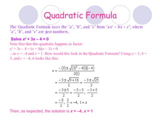 Quadratic Formula The Quadratic Formula uses the &quot; a &quot;, &quot; b &quot;, and &quot; c &quot; from &quot; ax 2  +  bx  +  c &quot;, where &quot; a &quot;, &quot; b &quot;, and &quot; c &quot; are just numbers. Solve  x 2  + 3 x  – 4 = 0   Note first that this quadratic happens to factor: x 2  + 3 x  – 4 = ( x  + 4)( x  – 1) = 0 ...so  x  = –4 and  x  = 1. How would this look in the Quadratic Formula? Using  a  = 1,  b  = 3, and  c  = –4, it looks like this: Then, as expected, the solution is  x  = –4,  x  = 1 
