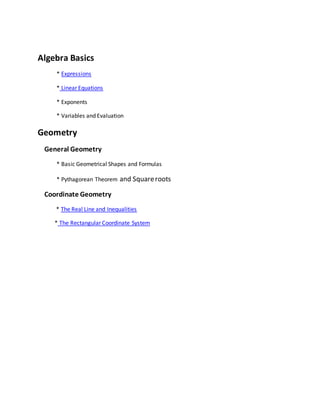 Algebra Basics 
* Expressions 
* Linear Equations 
* Exponents 
* Variables and Evaluation 
Geometry 
General Geometry 
* Basic Geometrical Shapes and Formulas 
* Pythagorean Theorem and Square roots 
Coordinate Geometry 
* The Real Line and Inequalities 
* The Rectangular Coordinate System 
