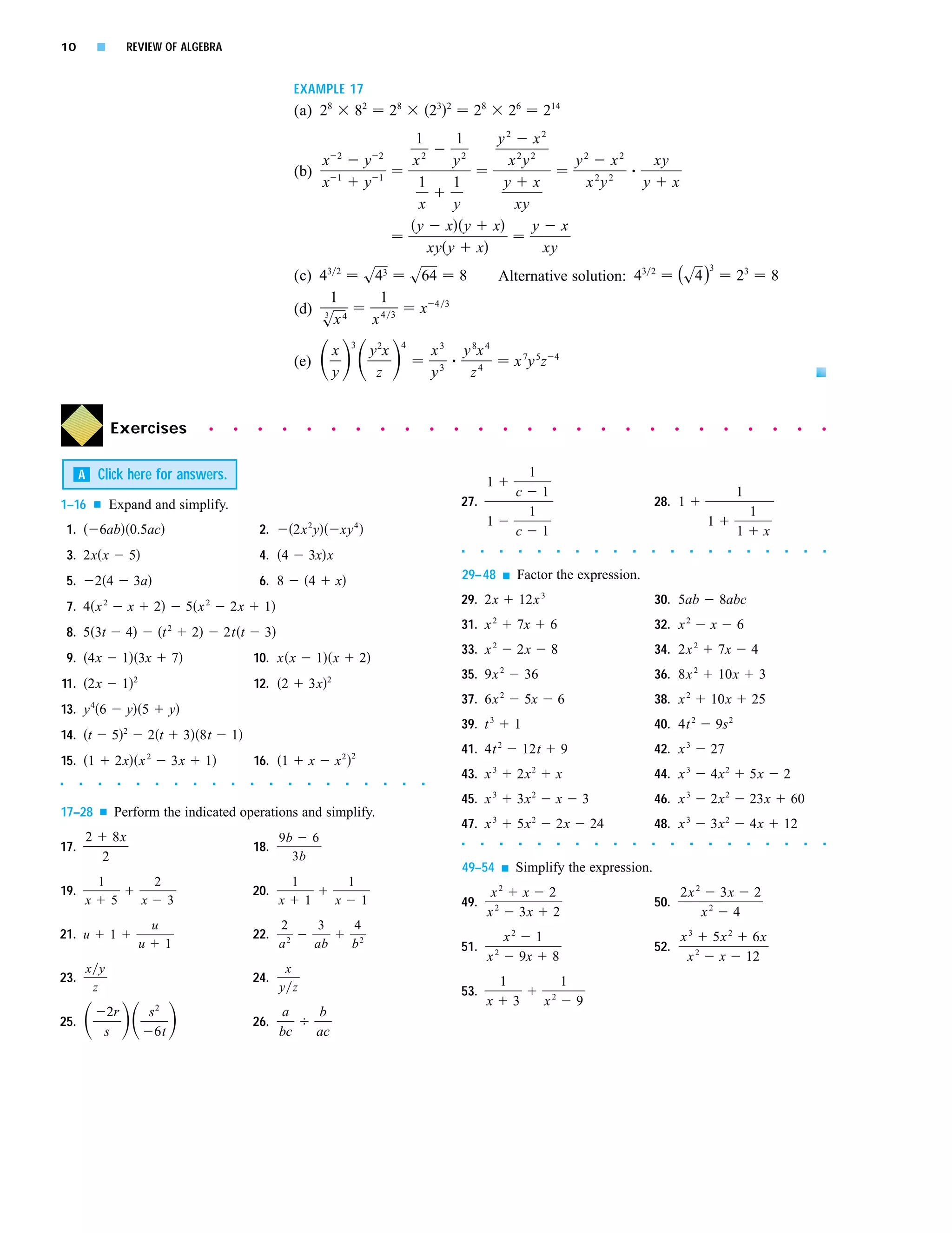 10               s               REVIEW OF ALGEBRA


                                                                                                        EXAMPLE 17
                                                                                                        (a) 28                   82                   28            23   2
                                                                                                                                                                                     28                    26            214
                                                                                                                                                               1        1   y2 x2
                                                                                                                         2                    2
                                                                                                                 x                       y                     x2       y 2
                                                                                                                                                                              x 2y 2    y2 x2                                                                            xy
                                                                                                        (b)              1                    1
                                                                                                                 x                       y                      1       1    y x         x 2y 2                                                                      y         x
                                                                                                                                                                x       y      xy
                                                                                                                                                               y       x y x       y x
                                                                                                                                                                    xy y x           xy
                                                                                                        (c) 43 2                         s43 s64                                 8             Alternative solution: 43 2                                                          (s4 )3                     23                  8
                                                                                                              1                            1
                                                                                                        (d) 3 4                                x 4                       3
                                                                                                            sx                            x4 3
                                                                                                                                 3                     4
                                                                                                                     x                       y 2x                   x3           y 8x 4
                                                                                                        (e)                                                                                                x 7y 5z           4
                                                                                                                     y                        z                     y3            z4


                         Exercises                                  q        q         q        q           q        q               q         q           q        q        q         q               q        q            q           q           q       q           q         q         q        q           q               q        q       q




         A Click here for answers.                                                                                                                                                                               1
                                                                                                                                                                                           1
                                                                                                                                                                                                            c            1                                                                                    1
1–16             s   Expand and simplify.                                                                                                                                        27.                                                                                     28. 1
                                                                                                                                                                                                                 1                                                                                                 1
                                                                                                                                                                                           1                                                                                                     1
    1.           6ab 0.5ac                                                             2.               2x 2 y           xy 4                                                                               c            1                                                                                    1           x
    3. 2x x                                                                            4. 4
                                                                                                                                                                                 s     s           s        s        s           s       s       s       s       s       s     s         s       s        s       s           s       s        s   s
                                     5                                                                      3x x
    5.           24                  3a                                                6. 8                 4            x                                                       29–48                 s    Factor the expression.

    7. 4 x 2                     x               2             5 x2          2x            1                                                                                     29. 2x                     12x 3                                                        30. 5ab                     8abc
                                                                                                                                                                                 31. x 2                    7x               6                                           32. x 2                 x            6
    8. 5 3t                      4                    t2        2           2t t           3
                                                                                                                                                                                 33. x 2                    2x               8                                           34. 2x 2                    7x               4
    9. 4x                        1 3x                  7                           10. x x                      1 x                  2
                                     2                                                                           2                                                               35. 9x 2                       36                                                       36. 8x 2                    10x                  3
11. 2x                           1                                                     12. 2                3x
                                                                                                                                                                                 37. 6x 2                       5x               6                                       38. x 2                 10x                  25
13. y 4 6                        y 5                   y
                                 2
                                                                                                                                                                                 39. t 3                   1                                                             40. 4t 2                    9s 2
14. t                    5                       2t            3 8t          1
                                                                                                                                 2
                                                                                                                                                                                 41. 4t 2                       12t                  9                                   42. x 3                 27
15. 1                    2x x 2                        3x           1                  16. 1                x        x2
                                                                                                                                                                                 43. x 3                    2x 2              x                                          44. x 3                 4x 2              5x                 2
s        s       s           s           s        s        s    s       s    s     s        s       s       s    s           s           s        s        s    s




                                                                                                                                                                                 45. x 3                    3x 2              x              3                           46. x 3                 2x 2              23x                    60
17–28            s       Perform the indicated operations and simplify.
                                                                                                                                                                                 47. x 3                    5x 2              2x                 24                      48. x 3                 3x 2              4x                 12
             2           8x                                                            9b   6
17.                                                                                18.                                                                                           s     s           s        s        s           s       s       s       s       s       s     s         s       s        s       s           s       s        s   s



                     2                                                                   3b
                                                                                                                                                                                 49–54             s        Simplify the expression.
                 1                               2                                                      1                    1
19.                                                                                20.                                                                                                      x2               x               2                                                         2x 2     3x 2
             x           5                   x         3                                        x           1        x                   1                                       49.                                                                                     50.
                                                                                                                                                                                           x2               3x                2                                                               x  2
                                                                                                                                                                                                                                                                                                  4
                                                 u                                              2                3               4
21. u                    1                                                         22.                                                                                                                 x2           1                                                                  x 3 5x 2 6x
                                         u            1                                         a2              ab               b2                                              51.                                                                                     52.
                                                                                                                                                                                               2
                                                                                                                                                                                           x                9x               8                                                          x 2 x 12
             x y                                                                                    x
23.                                                                                24.                                                                                                             1                                 1
              z                                                                                 y z                                                                              53.
                                                                                                                                                                                           x               3             x2              9
                     2r                          s2                                             a               b
25.                                                                                26.
                     s                            6t                                            bc              ac
 