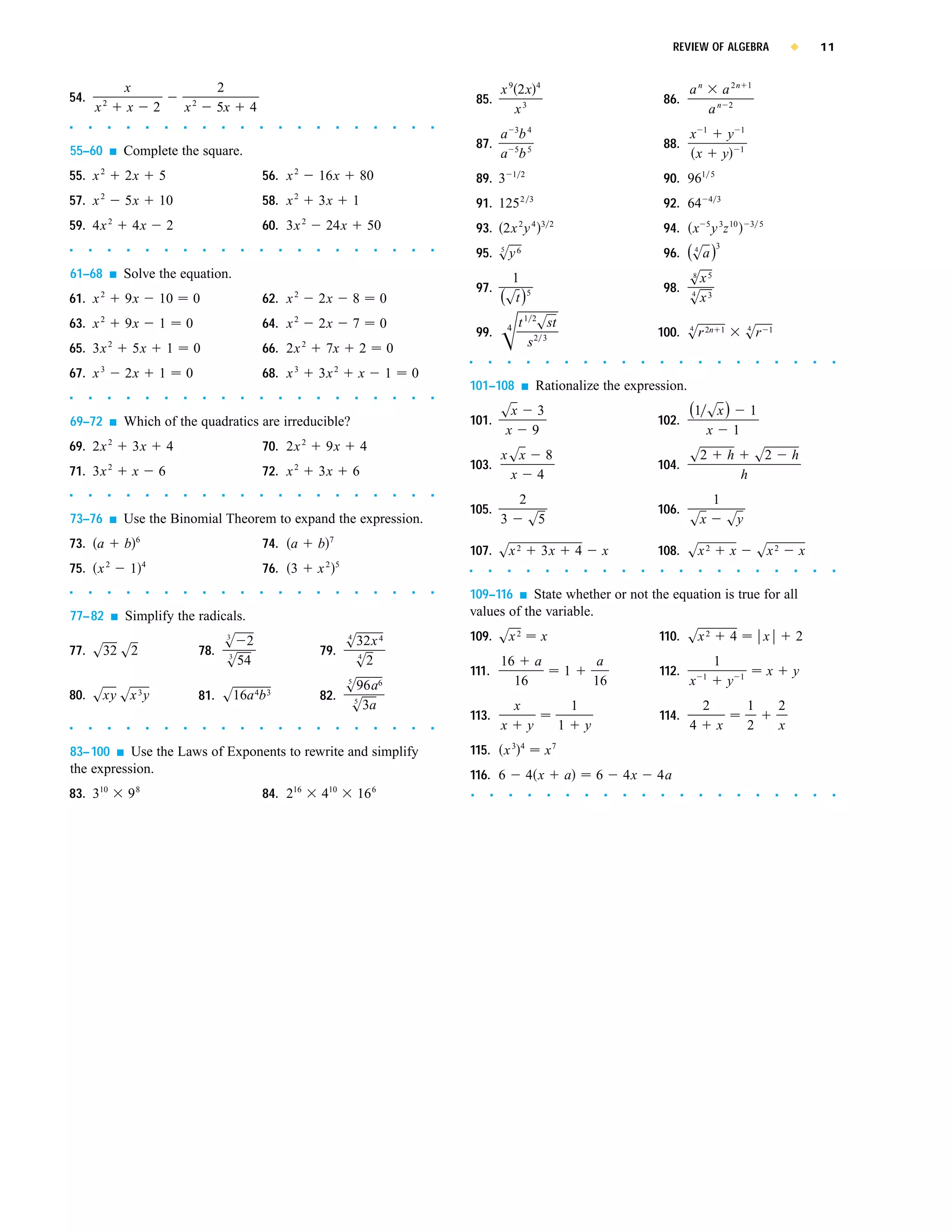 REVIEW OF ALGEBRA                                                x           11


                       x                                   2                                                                                 x 9 2x              4
                                                                                                                                                                                                                            an                  a 2n            1
54.                                                                                                                                   85.                                                                         86.
          x2           x               2       x2          5x       4                                                                           x3                                                                                      a   n 2

s     s        s       s           s       s   s       s   s    s       s   s   s   s        s       s        s       s   s   s
                                                                                                                                                     3       4                                                                      1                       1
                                                                                                                                             a b                                                                            x                    y
                                                                                                                                      87.                                                                         88.
55–60          s       Complete the square.                                                                                                  a 5b 5                                                                          x                  y           1


55. x 2                2x              5                                56. x 2     16x                  80                           89. 3          1 2
                                                                                                                                                                                                                  90. 961               5


57. x 2                5x              10                               58. x 2     3x               1                                91. 125 2              3
                                                                                                                                                                                                                  92. 64                4 3


59. 4x 2                   4x              2                            60. 3x 2        24x                  50                       93. 2x 2 y 4                   3 2
                                                                                                                                                                                                                  94. x 5 y 3z 10                               3 5

                                                                                                                                                                                                                                            3
s     s        s       s           s       s   s       s   s    s       s   s   s   s        s       s        s       s   s   s
                                                                                                                                      95. sy 6
                                                                                                                                          5
                                                                                                                                                                                                                  96. (sa )
                                                                                                                                                                                                                       4


61–68          s       Solve the equation.                                                                                                     1                                                                            sx 5
                                                                                                                                                                                                                            8

                                                                                                                                      97.                                                                         98.
61. x     2
                       9x              10          0                    62. x   2
                                                                                    2x               8            0                          (st ) 5                                                                        4
                                                                                                                                                                                                                            sx 3
63. x     2
                       9x              1       0                        64. x   2
                                                                                    2x               7            0                              4    t 1 2sst
                                                                                                                                      99.                                                                     100. sr 2n
                                                                                                                                                                                                                   4                            1               4
                                                                                                                                                                                                                                                                sr      1

65. 3x 2                   5x              1       0                    66. 2x 2        7x               2        0                                      s2 3
                                                                                                                                  s     s        s           s        s          s       s       s   s    s   s         s       s           s           s           s       s       s       s    s



67. x 3                2x              1       0                        68. x 3     3x 2                 x        1       0
                                                                                                                                  101–108                s       Rationalize the expression.
s     s        s       s           s       s   s       s   s    s       s   s   s   s        s       s        s       s   s   s



                                                                                                                                             sx                   3                                                         (1 sx )                             1
69–72          s       Which of the quadratics are irreducible?                                                                   101.                                                                        102.
                                                                                                                                             x                   9                                                                  x               1
69. 2x 2                   3x              4                            70. 2x 2        9x               4
                                                                                                                                             x sx 8                                                                         s2                      h               s2              h
71. 3x         2
                           x           6                                72. x   2
                                                                                    3x               6                            103.                                                                        104.
                                                                                                                                               x 4                                                                                                          h
s     s        s       s           s       s   s       s   s    s       s   s   s   s        s       s        s       s   s   s

                                                                                                                                                         2                                                                               1
                                                                                                                                  105.                                                                        106.
73–76          s       Use the Binomial Theorem to expand the expression.                                                                    3               s5                                                             sx                      sy
                           6                                                             7
73. a                  b                                                74. a       b
                                                                                                                                  107. sx 2                          3x              4        x               108. sx 2                             x               sx 2                x
              2                4                                                        2 5
75. x                      1                                            76. 3       x                                             s     s        s           s        s          s       s       s   s    s   s         s       s           s           s           s       s       s       s    s




s     s        s       s           s       s   s       s   s    s       s   s   s   s        s       s        s       s   s   s
                                                                                                                                  109–116  s State whether or not the equation is true for all

77–82              s   Simplify the radicals.                                                                                     values of the variable.
                                                            3
                                                            s 2                                  4
                                                                                                 s32x 4                           109. sx 2                          x                                        110. sx 2                             4                   x           2
77. s32 s2                                          78.      3
                                                                                    79.            4
                                                            s54                                    s2                                        16 a                                             a                                          1
                                                                                                                                  111.                                       1                                112.                  1                       1
                                                                                                                                                                                                                                                                        x           y
                                                                                        s96a6    5                                             16                                            16                             x                       y
80. sxy sx y                   3
                                                    81. s16a b      4 3
                                                                                    82. 5
                                                                                         s3a                                                         x                               1                                              2                           1               2
                                                                                                                                  113.                                                                        114.
s     s        s       s           s       s   s       s   s    s       s   s   s   s        s       s        s       s   s   s              x               y               1           y                                  4               x                   2               x
83–100     Use the Laws of Exponents to rewrite and simplify
                   s                                                                                                              115.       x3          4
                                                                                                                                                                      x7
the expression.                                                                                                                   116. 6                     4x              a               6       4x       4a
83. 310                98                                               84. 216         410          16 6                         s      s       s           s           s       s       s       s   s    s   s         s       s           s           s           s       s       s       s    s
 