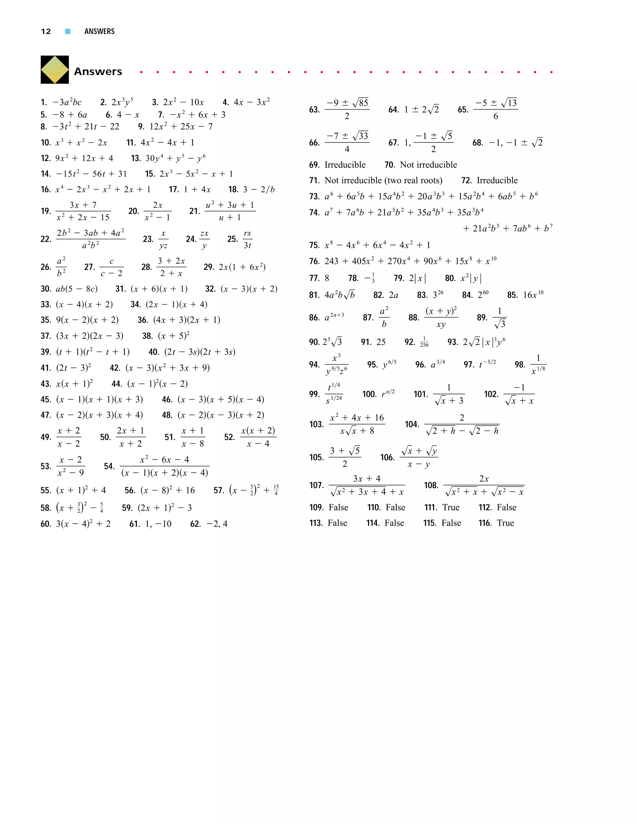 12         s             ANSWERS




                Answers                                      q        q               q            q              q       q        q        q       q      q   q         q        q           q     q      q        q         q           q           q         q         q         q        q           q    q




1.    3a 2bc  2. 2x 3 y 5      3. 2x 2   10x  4. 4x                                                                                          3x 2                              9              s85                                                                        5          s13
                                                                                                                                                                   63.                                         64. 1              2s2                     65.
5.    8 6a     6. 4       x      7. x 2    6x 3                                                                                                                                           2                                                                                     6
8.    3t 2 21t 22          9. 12x 2    25x 7
                                                                                                                                                                               7              s33                                 1           s5
10. x 3          x2               2x               11. 4x 2                    4x                     1                                                            66.                                         67. 1,                                               68.         1,       1           s2
                                                                                                                                                                                          4                                           2
            2                                                             4                   5               6
12. 9x               12x                   4           13. 30y                            y               y
                                                                                                                                                                   69. Irreducible                         70. Not irreducible
14.     15t 2                    56t           31                15. 2x 3                         5x 2                x        1
                                                                                                                                                                   71. Not irreducible (two real roots)                                                    72. Irreducible
16. x 4          2x 3              x2              2x            1                17. 1                     4x                18. 3             2 b
                                                                                                                                                                   73. a 6                6a 5b          15a 4b 2             20a 3b 3                    15a 2b 4                  6ab 5            b6
                3x   7                                                2x                                          u2          3u        1
19.                                                    20.                                         21.                                                             74. a 7                7a 6b          21a 5b 2             35a 4b 3                    35a 3b 4
      x2          2x   15                                        x2            1                                          u        1
      2b 2           3ab                   4a 2                      x                                zx                          rs                                                                                                                                21a 2b 5             7ab 6               b7
22.                                                              23.                              24.                         25.
                     a 2b 2                                          yz                                y                          3t                               75. x 8                4x 6          6x 4        4x 2          1
        2                                                                                                                                                                                            2                  4
      a                                    c                           3                  2x                                                                       76. 243                    405x             270x               90x 6                   15x 8           x 10
26.                      27.                                 28.                                              29. 2x 1                  6x 2
      b2                          c            2                        2                 x                                                                                                          1
                                                                                                                                                                   77. 8                  78.        3          79. 2 x                           80. x 2 y
30. ab 5                 8c                    31. x                 6 x                  1                   32. x                    3 x          2
                                                                                                                                                                   81. 4a 2bsb                          82. 2a                83. 3 26                      84. 2 60                    85. 16x 10
33. x            4 x                   2               34. 2x                      1 x                    4
                                                                                                                                                                                                          a2                          x           y   2
                                                                                                                                                                                                                                                                                 1
35. 9 x              2 x                   2             36. 4x                           3 2x                        1                                            86. a 2n           3
                                                                                                                                                                                                  87.                    88.                                         89.
                                                                                                                                                                                                          b                               xy                                    s3
                                                                                                  2
37. 3x               2 2x                      3             38. x                        5                                                                                                                                     1
                                                                                                                                                                   90. 2 5s3                      91. 25                92.    256                93. 2s2 x 3 y 6
                             2
39. t            1 t                   t           1              40. 2t                          3s 2t                       3s
                                                                                                                                                                              x3                                                                                                                      1
41. 2t               3       2
                                           42. x                 3 x       2
                                                                                          3x                  9                                                    94.         9 5 6               95. y 6      5
                                                                                                                                                                                                                            96. a 3           4
                                                                                                                                                                                                                                                               97. t          5 2
                                                                                                                                                                                                                                                                                          98.
                                                                                                                                                                             y z                                                                                                                     x1 8
                             2                                        2
43. x x              1                     44. x                  1        x              2                                                                                   t1 4                                                                1                                              1
                                                                                                                                                                   99.                            100. r n     2
                                                                                                                                                                                                                            101.                                          102.
45. x            1 x                   1 x              3                 46. x                           3 x                 5 x            4                               s 1 24                                                       sx               3                            sx           x
47. x            2 x                   3 x              4                 48. x                           2 x                 3 x            2                                x2        4x 16                                                              2
                                                                                                                                                                   103.                                                 104.
    x            2                    2x                  1                       x                       1                       x x             2                                   xsx 8                                       s2               h            s2              h
49.                               50.                                         51.                                             52.
    x            2                    x                  2                        x                       8                        x             4
                                                                                                                                                                              3           s5                        sx            sy
      x          2                                           x 2 6x 4                                                                                              105.                                   106.
53.                                   54.                                                                                                                                             2                              x            y
      x2         9                                 x          1 x 2 x                                     4
                                                                                                                                                                                              3x 4                                                                      2x
                                                                                                                                        5 2                        107.                                                           108.
                                                                                                                      57. ( x            )
                         2                                                        2                                                                   15
55. x            1                 4               56. x                  8                       16                                    2             4                       sx 2             3x 4                 x                         sx 2                  x          sx 2          x
                 3 2
58. ( x              )            5
                 2                4                59. 2x                     1    2
                                                                                                  3                                                                109. False                      110. False                     111. True                             112. False
60. 3 x              4       2
                                       2               61. 1,             10                          62.             2, 4                                         113. False                      114. False                     115. False                            116. True
 