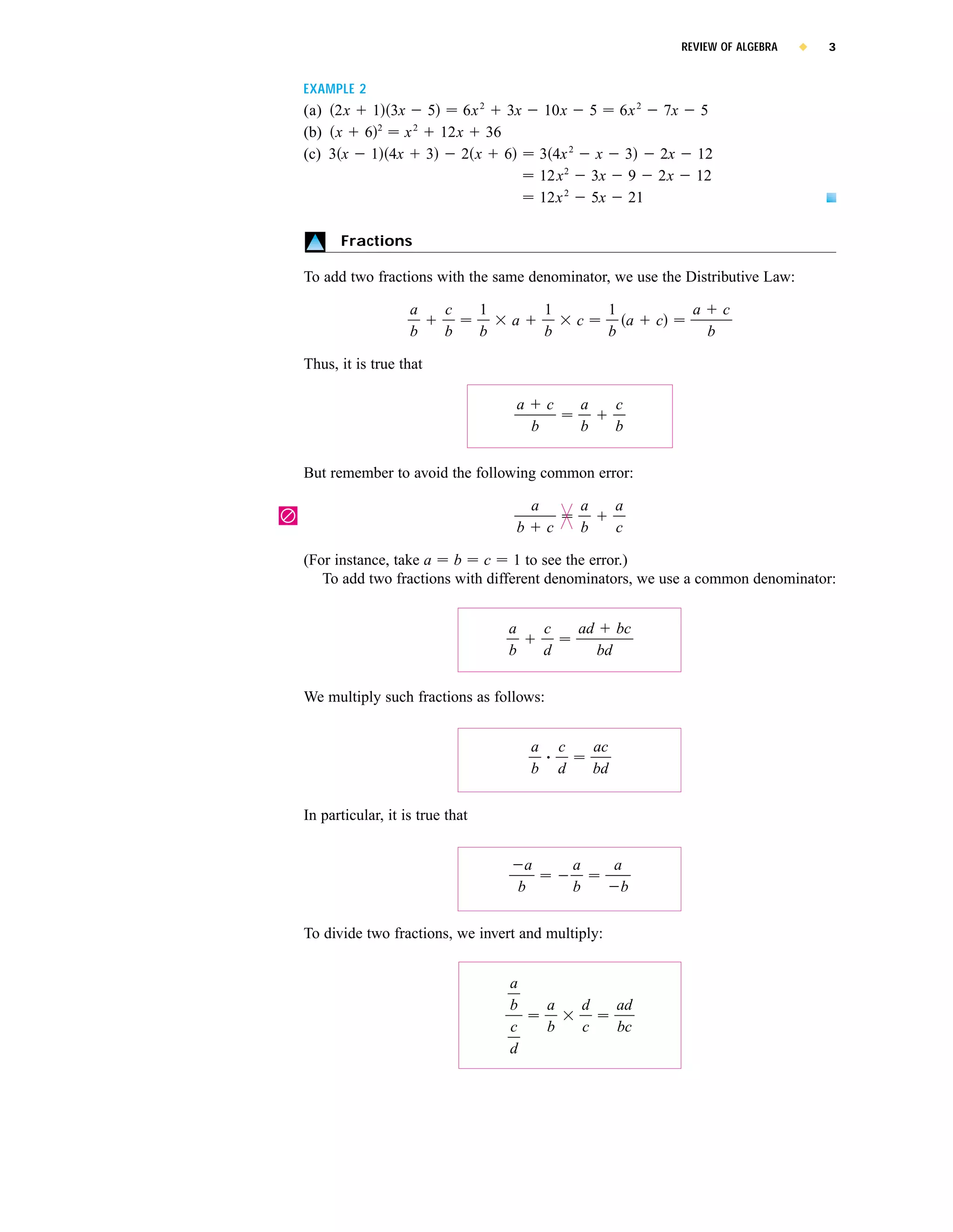 REVIEW OF ALGEBRA   x   3


    EXAMPLE 2
    (a) 2x 1 3x 5    6x 2 3x                      10x          5         6x 2       7x      5
    (b) x 6 2 x 2 12x 36
    (c) 3 x 1 4x 3   2x 6                         3 4x 2            x       3  2x          12
                                                  12x 2            3x       9 2x           12
                                                  12x 2            5x       21

          Fractions

    To add two fractions with the same denominator, we use the Distributive Law:

                       a     c       1            1                     1                  a       c
                                         a                 c              a     c
                       b     b       b            b                     b                      b

    Thus, it is true that

                                         a         c       a            c
                                              b            b            b


    But remember to avoid the following common error:

                                              a            a            a
|
                                         b         c       b            c

    (For instance, take a b c 1 to see the error.)
       To add two fractions with different denominators, we use a common denominator:


                                         a        c        ad           bc
                                         b        d                bd


    We multiply such fractions as follows:


                                              a        c           ac
                                              b        d           bd


    In particular, it is true that


                                              a            a            a
                                             b             b             b


    To divide two fractions, we invert and multiply:


                                         a
                                         b         a           d        ad
                                         c         b           c        bc
                                         d
 