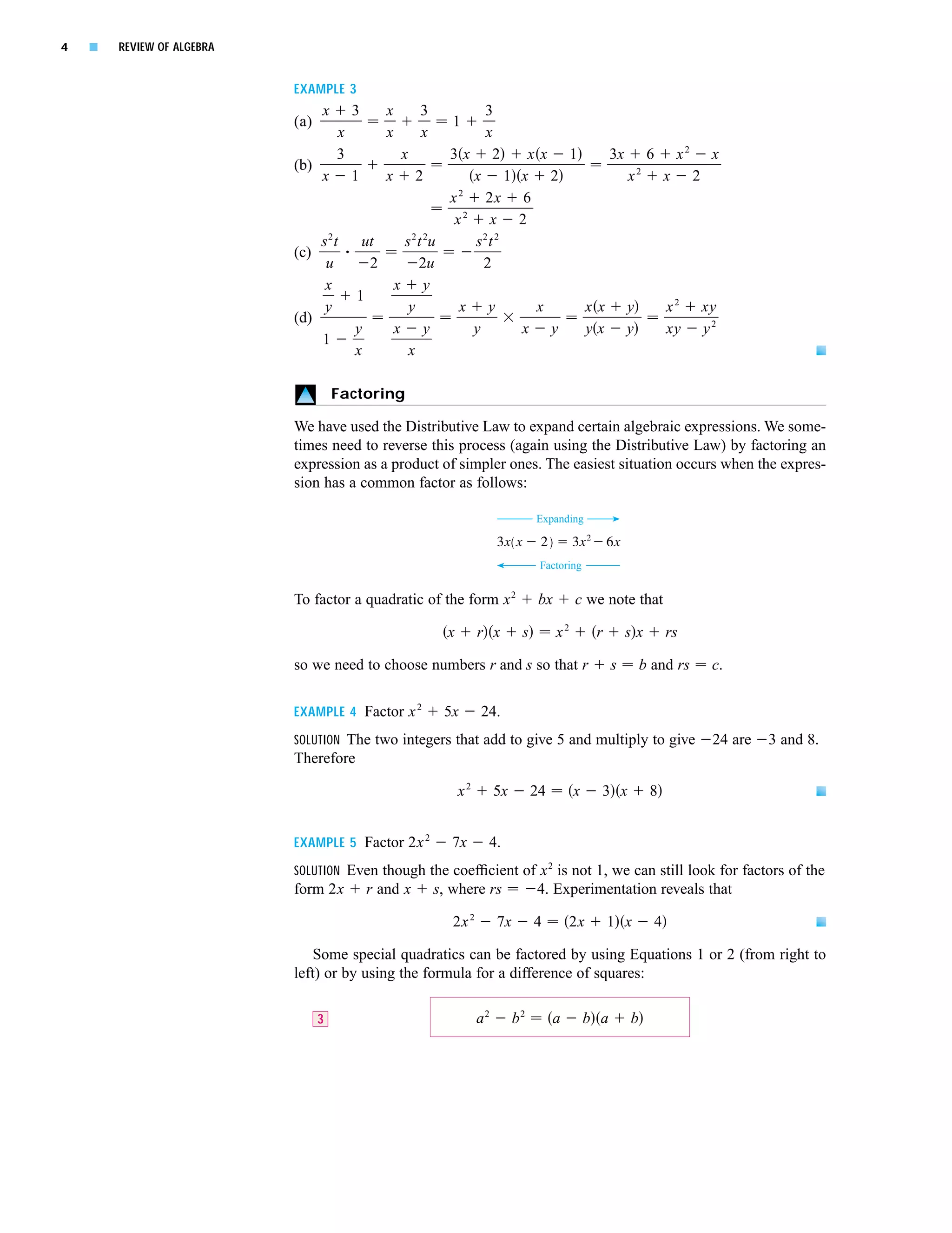 4   s   REVIEW OF ALGEBRA


                            EXAMPLE 3
                                  x     3      x      3     3
                            (a)                              1
                                   x           x      x     x
                                   3       x         3x 2        xx 1   3x 6 x 2 x
                            (b)
                                x 1      x 2              x 1 x 2         x2 x 2
                                                       2
                                                     x      2x 6
                                                        2
                                                      x      x 2
                                s2t   ut    s 2 t 2u      s2t 2
                            (c)
                                 u     2        2u          2
                                 x        x y
                                     1
                                 y           y         x y        x   xx y   x 2 xy
                            (d)
                                     y    x y             y     x y   yx y   xy y 2
                                1
                                     x       x

                                      Factoring

                            We have used the Distributive Law to expand certain algebraic expressions. We some-
                            times need to reverse this process (again using the Distributive Law) by factoring an
                            expression as a product of simpler ones. The easiest situation occurs when the expres-
                            sion has a common factor as follows:

                                                                                    Expanding

                                                                          3x(x-2)=3x@-6x
                                                                                     Factoring


                            To factor a quadratic of the form x 2                    bx        c we note that

                                                            x        r x        s         x2        r        sx        rs

                            so we need to choose numbers r and s so that r                               s       b and rs   c.


                            EXAMPLE 4 Factor x 2           5x        24.
                            SOLUTION The two integers that add to give 5 and multiply to give                               24 are   3 and 8.
                            Therefore

                                                                x2        5x        24         x     3 x          8


                            EXAMPLE 5 Factor 2x 2            7x       4.
                            SOLUTION Even though the coefﬁcient of x 2 is not 1, we can still look for factors of the
                            form 2x         r and x       s, where rs               4. Experimentation reveals that

                                                             2x 2         7x        4        2x         1 x        4

                                Some special quadratics can be factored by using Equations 1 or 2 (from right to
                            left) or by using the formula for a difference of squares:

                                  3                                  a2        b2        a         b a       b
 