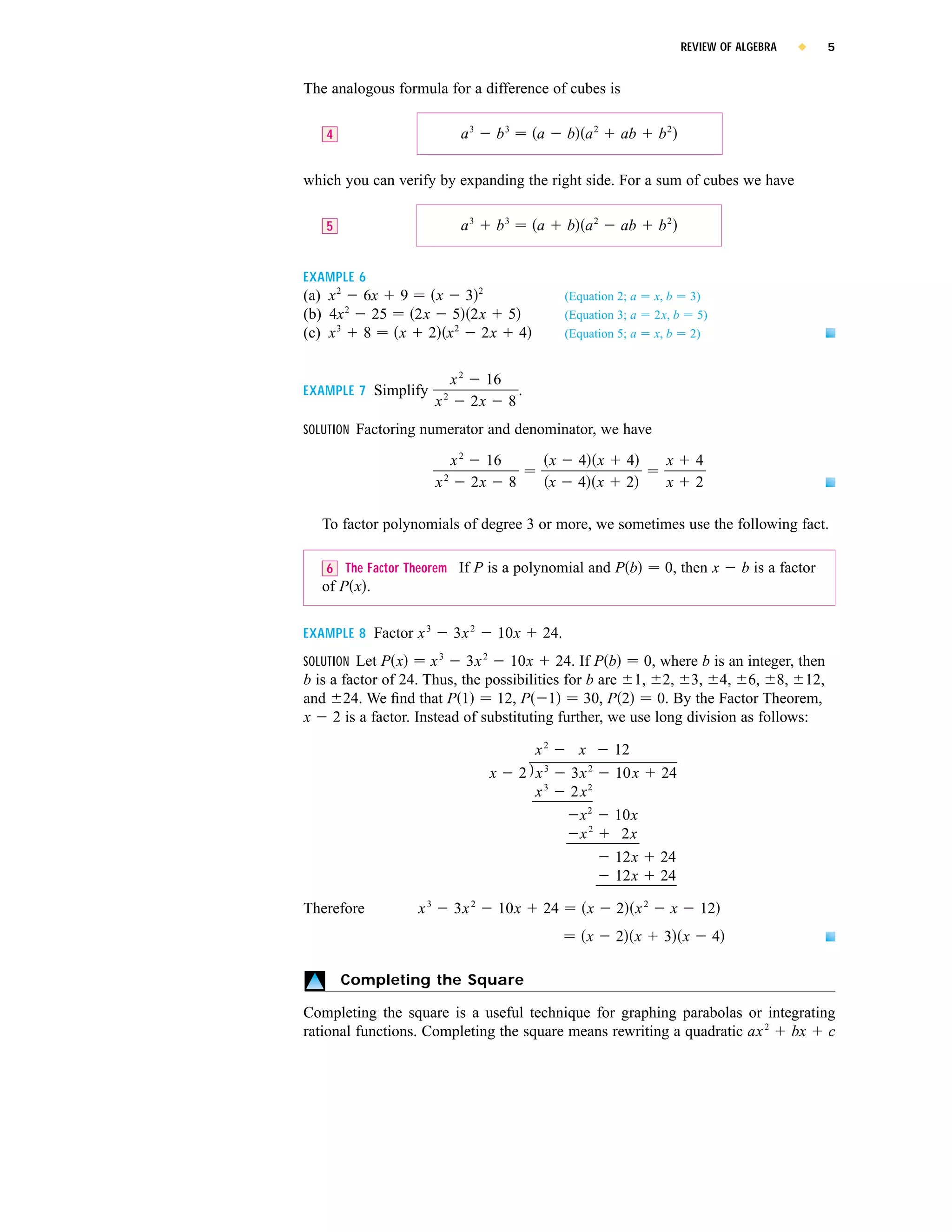 REVIEW OF ALGEBRA   x     5


The analogous formula for a difference of cubes is

   4                             a3        b3        a       b a2      ab     b2

which you can verify by expanding the right side. For a sum of cubes we have

   5                             a3        b3        a       b a2      ab     b2


EXAMPLE 6
(a) x 2 6x 9    x 32                                         (Equation 2; a   x, b 3)
       2
(b) 4x    25  2x 5 2x 5                                      (Equation 3; a   2x, b 5)
(c) x 3 8    x 2 x 2 2x 4                                    (Equation 5; a   x, b 2)


                                x2     16
EXAMPLE 7 Simplify          2
                                          .
                        x            2x 8
SOLUTION Factoring numerator and denominator, we have

                                x2     16                x     4 x       4     x      4
                            2
                        x            2x 8                x     4 x       2     x      2

   To factor polynomials of degree 3 or more, we sometimes use the following fact.

   6 The Factor Theorem If P is a polynomial and P b                           0, then x      b is a factor
   of P x .


EXAMPLE 8 Factor x 3            3x 2           10x   24.
                        3              2
SOLUTION Let P x      x     3x     10x 24. If P b        0, where b is an integer, then
b is a factor of 24. Thus, the possibilities for b are 1, 2, 3, 4, 6, 8, 12,
and 24. We ﬁnd that P 1          12, P 1        30, P 2    0. By the Factor Theorem,
x 2 is a factor. Instead of substituting further, we use long division as follows:

                                                   x2          x      12
                                           x     2 x3         3x 2    10x      24
                                                   x3         2x 2
                                                               x2     10x
                                                               x2      2x
                                                                      12x     24
                                                                      12x     24

Therefore          x3           3x 2           10x   24          x     2 x2     x      12
                                                                 x    2 x      3 x        4

       Completing the Square

Completing the square is a useful technique for graphing parabolas or integrating
rational functions. Completing the square means rewriting a quadratic ax 2 bx c
 