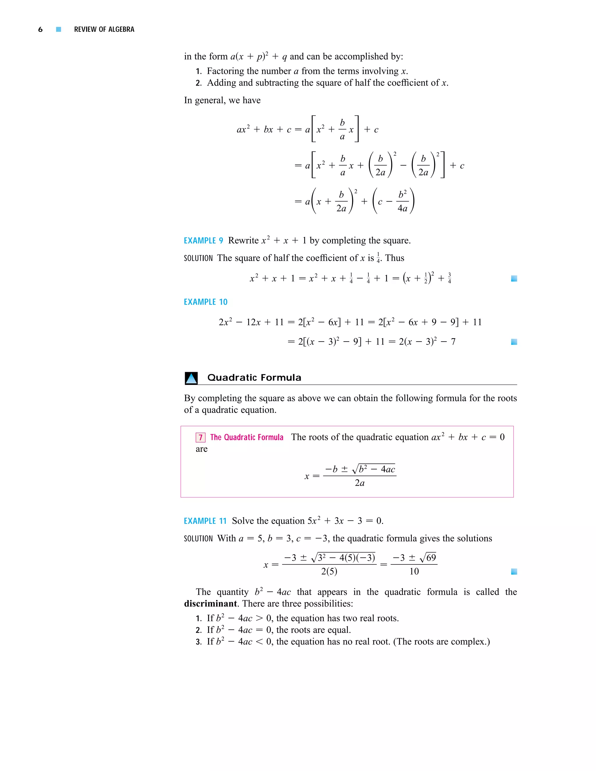 6   s   REVIEW OF ALGEBRA


                            in the form a x p 2 q and can be accomplished by:
                                1. Factoring the number a from the terms involving x.
                                2. Adding and subtracting the square of half the coefﬁcient of x.

                            In general, we have

                                                                                              b
                                            ax 2        bx        c        a x2                 x               c
                                                                                              a
                                                                                                                         2                    2
                                                                                              b                  b                      b
                                                                           a x2                 x                                                     c
                                                                                              a                 2a                     2a
                                                                                                    2
                                                                                           b                                 b2
                                                                           a x                                  c
                                                                                          2a                                 4a


                            EXAMPLE 9 Rewrite x 2               x         1 by completing the square.
                                                                                                                1
                            SOLUTION The square of half the coefﬁcient of x is 4. Thus
                                                                                                                                        1 2
                                                   x2       x       1          x2     x         1
                                                                                                4
                                                                                                            1
                                                                                                            4        1        (x        2)        3
                                                                                                                                                  4


                            EXAMPLE 10

                                     2x 2     12x            11           2 x2       6x             11          2 x2              6x         9    9        11
                                                                                          2                                                  2
                                                                          2 x        3              9           11           2x         3         7


                                  Quadratic Formula

                            By completing the square as above we can obtain the following formula for the roots
                            of a quadratic equation.

                                                                                              2
                               7 The Quadratic Formula The roots of the quadratic equation ax                                                         bx    c   0
                               are

                                                                                      b         sb 2                4ac
                                                                           x
                                                                                                2a


                            EXAMPLE 11 Solve the equation 5x 2                           3x             3       0.
                            SOLUTION With a         5, b          3, c              3, the quadratic formula gives the solutions

                                                                      3        s32 4 5                      3                3         s69
                                                        x
                                                                                 25                                               10

                               The quantity b 2 4ac that appears in the quadratic formula is called the
                            discriminant. There are three possibilities:
                               1. If b 2 4ac 0, the equation has two real roots.
                               2. If b 2 4ac 0, the roots are equal.
                               3. If b 2 4ac 0, the equation has no real root. (The roots are complex.)
 