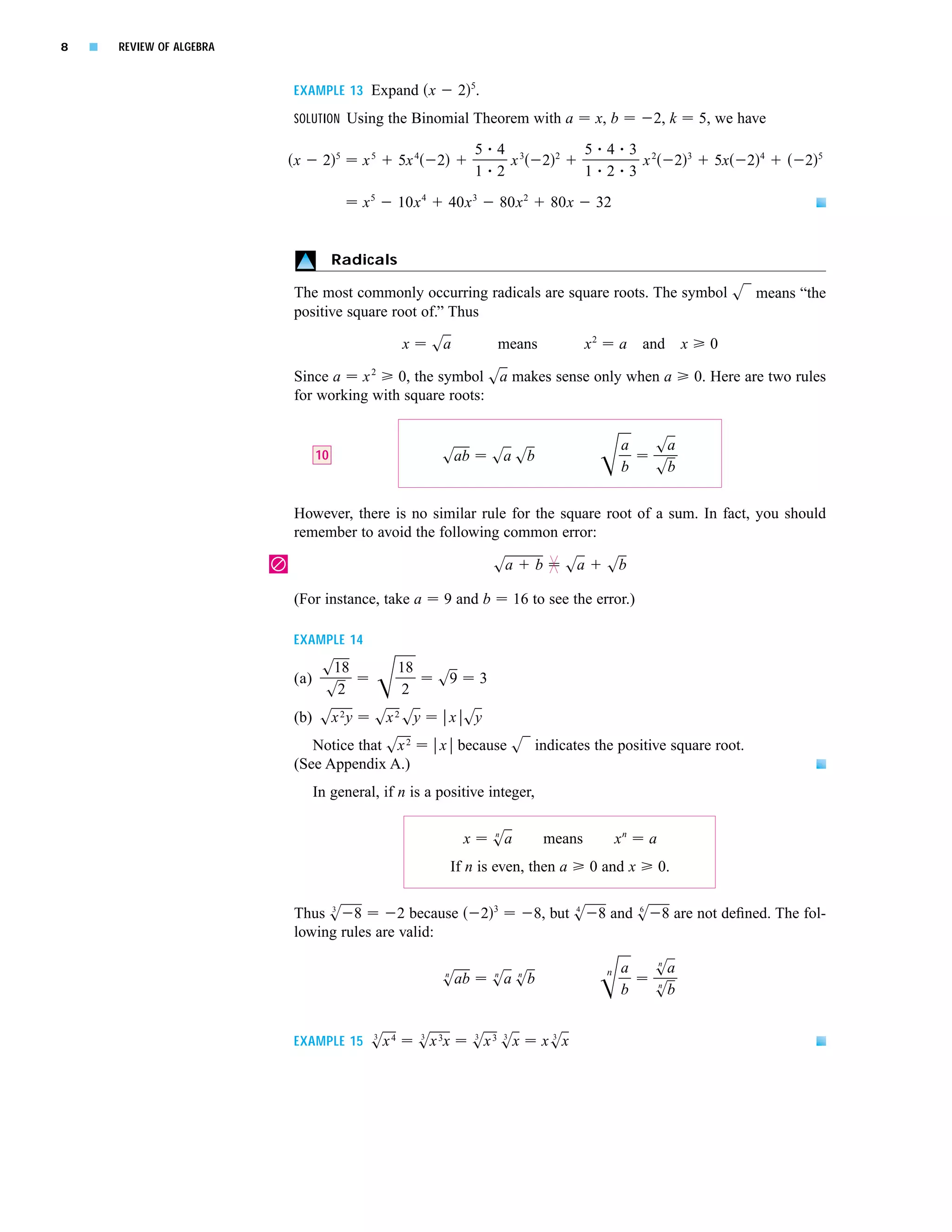 8   s   REVIEW OF ALGEBRA


                                EXAMPLE 13 Expand x                 2 5.
                                SOLUTION Using the Binomial Theorem with a                               x, b         2, k            5, we have

                                           5                             5 4 3                         5 4 3 2
                                x      2       x5     5x 4    2              x              2   2
                                                                                                             x                2   3
                                                                                                                                         5x   2   4
                                                                                                                                                       2   5
                                                                         1 2                           1 2 3

                                               x5     10x 4       40x 3            80x 2        80x      32


                                           Radicals

                                The most commonly occurring radicals are square roots. The symbol s1 means “the
                                positive square root of.” Thus

                                                      x       sa               means                   x2       a    and      x         0

                                Since a x 2 0, the symbol sa makes sense only when a                                                  0. Here are two rules
                                for working with square roots:


                                                                                                                 a    sa
                                      10                       sab             sa sb
                                                                                                                 b    sb

                                However, there is no similar rule for the square root of a sum. In fact, you should
                                remember to avoid the following common error:

                            |                                                  sa          b        sa      sb

                                (For instance, take a          9 and b               16 to see the error.)

                                EXAMPLE 14

                                       s18            18
                                (a)                           s9           3
                                       s2              2
                                (b) sx 2 y      sx 2 sy           x sy
                                   Notice that sx      2      x because s1 indicates the positive square root.
                                (See Appendix A.)
                                      In general, if n is a positive integer,


                                                                     x         n
                                                                               sa              means            xn   a
                                                                   If n is even, then a                  0 and x         0.

                                     3                                         3                  4       6
                                Thus s 8         2 because                 2               8, but s 8 and s 8 are not deﬁned. The fol-
                                lowing rules are valid:
                                                                                                                      n
                                                               n               n  n                         n    a    sa
                                                               sab             sa sb                                  n
                                                                                                                 b    sb

                                           3               3             3    3              3
                                EXAMPLE 15 sx 4            sx 3x         sx 3 sx            xsx
 