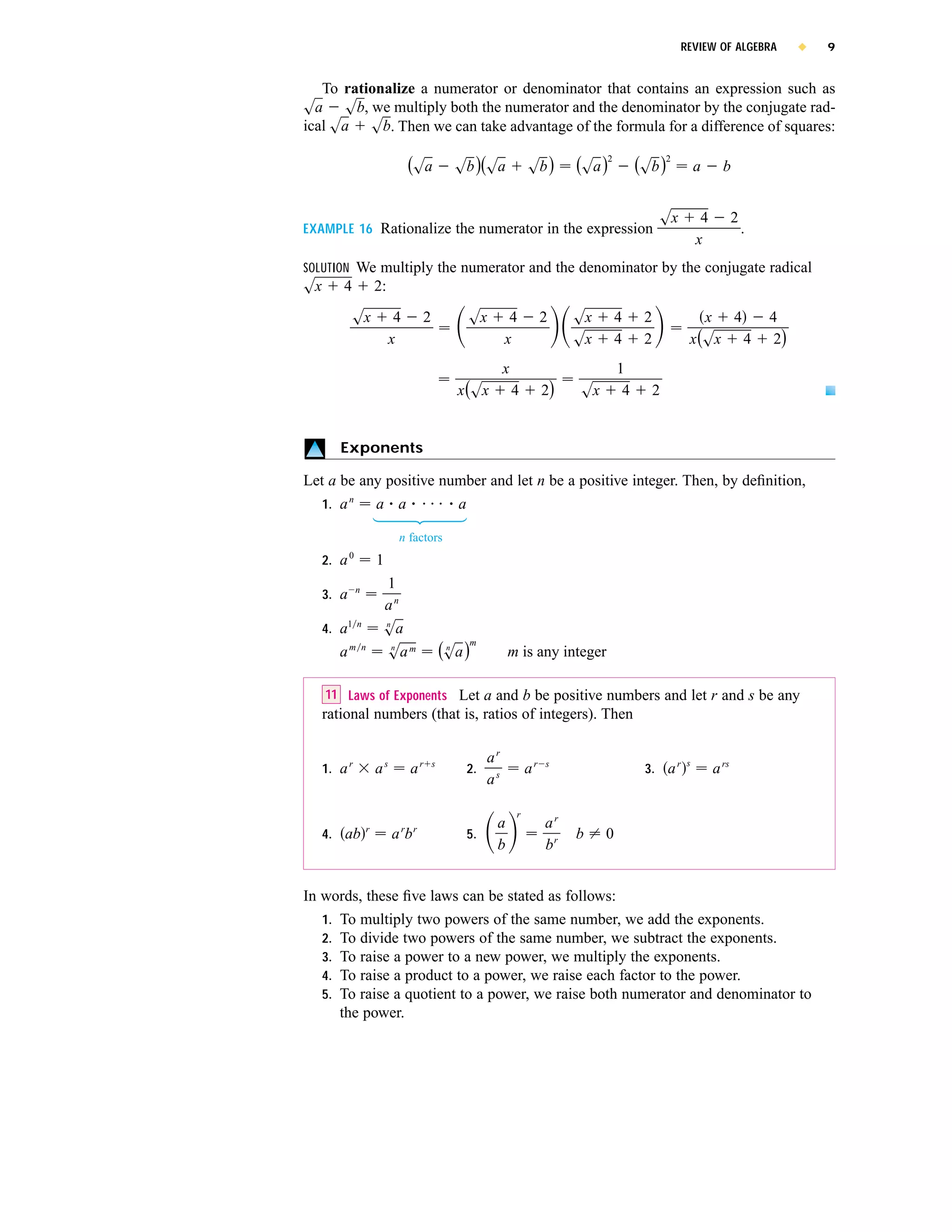 REVIEW OF ALGEBRA              x   9


   To rationalize a numerator or denominator that contains an expression such as
sa sb, we multiply both the numerator and the denominator by the conjugate rad-
ical sa sb. Then we can take advantage of the formula for a difference of squares:

                                  (sa              sb )(sa               sb )      (sa )2        (sb )2         a      b


                                                                                                      sx         4          2
EXAMPLE 16 Rationalize the numerator in the expression                                                                          .
                                                                                                                x
SOLUTION We multiply the numerator and the denominator by the conjugate radical
sx       4              2:

             sx               4       2                sx         4           2    sx       4     2            x 4                  4
                             x                                   x                 sx       4     2         x (sx 4                  2)
                                                                 x                          1
                                                   x (sx             4        2)   sx        4        2


        Exponents

Let a be any positive number and let n be a positive integer. Then, by deﬁnition,
     1. a n             a a                        a

                              n factors
            0
     2. a               1
                n        1
     3. a
                         an
     4. a1      n        n
                         sa
        am          n      n
                         sa m                 (sa )m
                                               n
                                                                 m is any integer

      11 Laws of Exponents Let a and b be positive numbers and let r and s be any
     rational numbers (that is, ratios of integers). Then

                                                            ar                                              s
     1. a r             as        ar      s
                                                       2.                ar   s
                                                                                                  3. a r             a rs
                                                            as

                                                                     r
                    r                                        a                ar
     4. ab                   a rb r                    5.                          b    0
                                                             b                br


In words, these ﬁve laws can be stated as follows:
   1. To multiply two powers of the same number, we add the exponents.
   2. To divide two powers of the same number, we subtract the exponents.
   3. To raise a power to a new power, we multiply the exponents.
   4. To raise a product to a power, we raise each factor to the power.
   5. To raise a quotient to a power, we raise both numerator and denominator to
      the power.
 