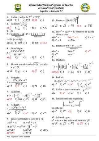 Universidad Nacional Agraria de la Selva
Centro Preuniversitario
Algebra – Semana 01
Prof. Ing. Hans Tafur Pereda
SEMINARIO PRIMER EXAMEN PARCIAL
1. Hallar el valor de ( )
a) 32 b) 0 c) 192 d) 80 e) 2
2. Calcular:
a) b) c) d) 1 e) N.A.
3. Si:
⏟ ⏟
Halle: ( )
a) 518 b) 300 c) 1 d) 256 e) 512
4. Simplifique:
a) b) c) d) 2 e) 5
5. El valor numérico de √ √ ; cuando
a) √ b)
√
c) 2 d)
√
e)
6. Reducir:
a) 12 b) 9 c) 6 d) 24 e) 18
7. Calcular:
( ) ( ) ( )
a) 97 b) 960 c) 95 d) 94 e) 93
8. Reducir:
( ( ) )
a) b) c) d) e)
9. Señale verdadero o falso (V ó F)
I. II.
III. ( ) IV. ( )
a) VVFF b) FFVV c) VFFV
d) VFVF e) VFFF
10. Efectuar: [*[ ] + ]
a) √ b) √ c) √ d) 3 e) √
11. Si ; ; entonces se puede
afirmar que:
a) b) c)
d) e) N.A.
12. Efectuar: ⏟
a) b) c)
d) e)
A
13. Efectuar:
[( ) ( ) ( ) ( ) ]
a) 0.25 b) 1 c) 0.5 d) 4 e) 16
14. Reducir:
[( ) ( ) ( ) ( )( )
]
a) b) c) d) e)
15. Hallar el equivalente de: √ √
√
a) b) c)√ d) 1 e) 0
16. Simplificando la expresión:
[ ]
Se obtiene:
a) b) c) d) 4 e) 16
17. Sabiendo que:
; indicar el valor de √
a) √ b) √ c) √ d) √ e) 2
 