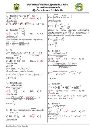 Universidad Nacional Agraria de la Selva
Centro Preuniversitario
Algebra – Semana01-Solución
Prof. Ing. Hans Tafur Pereda
SEMINARIO PRIMER EXAMEN PARCIAL
1. Hallar el valor de ( )
a) 32 b) 0 c) 192 d) 80 e) 2
Resolución
( )
2. Calcular:
a) b) c) d) 1 e) N.A.
Resolución
Resolviendo los exponentes negativos:
( )( )
( )( )
3. Si:
⏟ ⏟
Halle: ( )
a) 518 b) 300 c) 1 d) 256 e) 512
Resolución
;
( ) ( )
Remplazando y factorizando
( ) ( ) ( )
4. Simplifique:
a) b) c) d) 2 e) 5
Resolución
( ) ( )
( ) ( )
5. El valor numérico de √ √ ; cuando
a) √ b)
√
c) 2 d)
√
e)
Resolución
√ √
( )
( )
Remplazando
( )
√
√ √
Como no existe ninguna alternativa
multiplicamos por √ al numerador y
denominador del resultado anterior
√
√
√
√
√
√
6. Reducir:
a) 12 b) 9 c) 6 d) 24 e) 18
Resolución
( ) ( ) ( )
( ) ( )
7. Calcular:
( ) ( ) ( )
a) 97 b) 960 c) 95 d) 94 e) 93
Resolución
( ) ( ) ( ) ( ) ( ) ( )
8. Reducir:
( ( ) )
a) b) c) d) e)
Resolución
( ) ( )( )
 