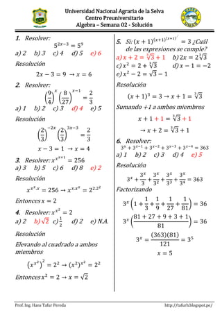 Universidad Nacional Agraria de la Selva
Centro Preuniversitario
Algebra – Semana 02 - Solución
Prof. Ing. Hans Tafur Pereda http://tafurh.blogspot.pe/
SEMINARIO PRIMER EXAMEN PARCIAL
1. Resolver:
52𝑥−3
= 59
a) 2 b) 3 c) 4 d) 5 e) 6
Resolución
2𝑥 − 3 = 9 → 𝑥 = 6
2. Resolver:
(
9
4
)
𝑥
(
8
27
)
𝑥−1
=
2
3
a) 1 b) 2 c) 3 d) 4 e) 5
Resolución
(
2
3
)
−2𝑥
(
2
3
)
3𝑥−3
=
2
3
𝑥 − 3 = 1 → 𝑥 = 4
3. Resolver: 𝑥 𝑥 𝑥+1
= 256
a) 3 b) 5 c) 6 d) 8 e) 2
Resolución
𝑥 𝑥 𝑥.𝑥
= 256 → 𝑥 𝑥.𝑥 𝑥
= 22.22
Entonces 𝑥 = 2
4. Resolver: 𝑥 𝑥2
= 2
a) 2 b) √2 c)
1
2
d) 2 e) N.A.
Resolución
Elevando al cuadrado a ambos
miembros
(𝑥 𝑥2
)
2
= 22
→ (𝑥2) 𝑥2
= 22
Entonces 𝑥2
= 2 → 𝑥 = √2
5. Si: (𝑥 + 1)(𝑥+1)(𝑥+1)...
= 3 ¿Cuál
de las expresiones se cumple?
a) 𝑥 + 2 = √3
3
+ 1 b) 2𝑥 = 2√3
3
c) 𝑥2
= 2 + √3
3
d) 𝑥 − 1 = −2
e) 𝑥2
− 2 = √3 − 1
Resolución
(𝑥 + 1)3
= 3 → 𝑥 + 1 = √3
3
Sumando +1 a ambos miembros
𝑥 + 1 + 1 = √3
3
+ 1
→ 𝑥 + 2 = √3
3
+ 1
6. Resolver:
3 𝑥
+ 3 𝑥−1
+ 3 𝑥−2
+ 3 𝑥−3
+ 3 𝑥−4
= 363
a) 1 b) 2 c) 3 d) 4 e) 5
Resolución
3 𝑥
+
3 𝑥
3
+
3 𝑥
32
+
3 𝑥
33
+
3 𝑥
34
= 363
Factorizando
3 𝑥
(1 +
1
3
+
1
9
+
1
27
+
1
81
) = 36
3 𝑥
(
81 + 27 + 9 + 3 + 1
81
) = 36
3 𝑥
=
(363)(81)
121
= 35
𝑥 = 5
 