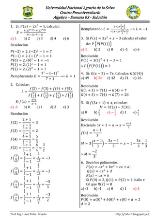 Universidad Nacional Agraria de la Selva
Centro Preuniversitario
Algebra – Semana 03 - Solución
Prof. Ing. Hans Tafur Pereda http://tafurh.blogspot.pe/
SEMINARIO PRIMER EXAMEN PARCIAL
1. Si: 𝑃(𝑥) = 2𝑥2
− 1, calcular:
𝐸 =
𝑃(2) 𝑃(1)−𝑃(0) 𝑃(2)
𝑃(−2)+𝑃(−1)
a) 1 b) 2 c) 3 d) 4 e) 6
Resolución
𝑃(−2) = 2. (−2)2
− 1 = 7
𝑃(−1) = 2. (−1)2
− 1 = 1
𝑃(0) = 2. (0)2
− 1 = −1
𝑃(1) = 2. (1)2
− 1 = 1
𝑃(2) = 2. (2)2
− 1 = 7
𝑅𝑒𝑚𝑝𝑙𝑎𝑧𝑎𝑛𝑑𝑜 𝐸 =
71
− (−1)7
7 + 1
→∴ 𝐸 = 1
2. Calcular:
𝐿 =
𝑓(2) + 𝑓(3) + 𝑓(4) + 𝑓(5)
𝑓 (
1
2
) + 𝑓 (
1
3
) + 𝑓 (
1
4
) + 𝑓 (
1
5
)
Si 𝑓(𝑥) =
𝑥+1
𝑥−1
a) -1 b) 0 c) 1 d) 2 e) 3
Resolución
𝑓(2) =
2 + 1
2 − 1
= 3
𝑓(3) =
3 + 1
3 − 1
= 2
𝑓(4) =
4 + 1
4 − 1
=
5
3
𝑓(2) =
5 + 1
5 − 1
=
6
4
=
3
2
𝑓 (
1
2
) =
1
2
+ 1
1
2
− 1
=
3
2
−1
2
= −3
𝑓 (
1
3
) =
1
3
+ 1
1
3
− 1
=
4
3
−2
3
= −2
𝑓 (
1
4
) =
1
4
+ 1
1
4
− 1
=
5
4
−3
4
=
−5
3
𝑓 (
1
5
) =
1
5
+ 1
1
5
− 1
=
6
5
−4
5
=
−3
2
Remplazando 𝐿 =
3+2+
5
3
+
3
2
−3+−2+
−5
3
+
−3
2
→∴ 𝐿 = −1
3. Si 𝑃(𝑥) = 3𝑥2
+ 𝑥 − 3 calcular el valor
de: 𝑃 (𝑃(𝑃(1)))
a) 1 b) 2 c) 0 d) -1 e) 6
Resolución
𝑃(1) = 3(1)2
+ 1 − 3 = 1
∴ 𝑃 (𝑃(𝑃(1))) = 1
4. Si: 𝐺(𝑥 + 3) = 7𝑥, Calcular: 𝐺(𝐺(4))
a) 49 b) 28 c) 42 d) 21 e) 26
Resolución
𝐺(1 + 3) = 7(1) → 𝐺(4) = 7
𝐺(4 + 3) = 7(4) → 𝐺(7) = 28
5. Si 𝑓(3𝑥 + 1) = 𝑥, calcular:
𝑀 = 3𝑓(𝑥) − 𝑓(3𝑥)
a) 0 b)
2
3
c) −
2
3
d) 1 e)
4
3
Resolución
Haciendo 3𝑥 + 1 = 𝑎 → 𝑥 =
𝑎−1
3
𝑓(𝑎) =
𝑎 − 1
3
𝑀 = 3 (
𝑥 − 1
3
) −
3𝑥 − 1
3
= 𝑥 − 1 −
3𝑥
3
+
1
3
∴ 𝑀 =
−2
3
6. Sean los polinomios:
𝑃(𝑥) = 𝑎𝑥3
+ 𝑏𝑥2
+ 𝑐𝑥 + 𝑑;
𝑄(𝑥) = 𝑎𝑥2
+ 𝑑
𝑅(𝑥) = 𝑎𝑥 + 𝑏
Si 𝑃(0) = 2, 𝑄(1) = 𝑅(2) = 1, halle 𝑥
tal que 𝑅(𝑥) = 0
a) -3 b) -1 c) 0 d) 1 e) 3
Resolución
𝑃(0) = 𝑎(0)3
+ 𝑏(0)2
+ 𝑐(0) + 𝑑 = 2
𝑑 = 2
 