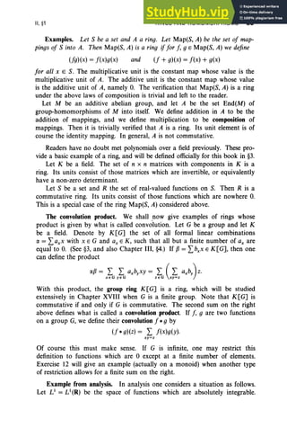 II,§1 RINGS AND HOMOMORPHISMS 85
Examples. Let S be a set and A a ring. Let Map(S, A) be the set of map-
pings of S into A. Then Map(S, A) is a ring if for f, g E Map(S, A) we define
(fg)(x) = f(x)g(x) and (f + g)(x) = f(x) + g(x)
for all XES. The multiplicative unit is the constant map whose value is the
multiplicative unit of A. The additive unit is the constant map whose value
is the additive unit of A, namely O
. The verification that Map(S, A) is a ring
under the above laws of composition is trivial and left to the reader.
Let M be an additive abelian group, and let A be the set End(M) of
group-homomorphisms of M into itself. We define addition in A to be the
addition of mappings, and we define multiplication to be composition of
mappings. Then it is trivially verified that A is a ring. Its unit element is of
course the identity mapping. In general, A is not commutative.
Readers have no doubt met polynomials over a field previously. These pro-
vide a basic example of a ring, and will be defined officially for this book in §3.
Let K be a field. The set of n x n matrices with components in K is a
ring. Its units consist of those matrices which are invertible, or equivalently
have a non-zero determinant.
Let S be a set and R the set of real-valued functions on S. Then R is a
commutative ring. Its units consist of those functions which are nowhere O.
This is a special case of the ring Map(S, A) considered above.
The convolution product. We shall now give examples of rings whose
product is given by what is called convolution. Let G be a group and let K
be a field. Denote by K[G] the set of all formal linear combinations
IX = Laxx with x E G and ax E K, such that all but a finite number of ax are
equal to O. (See §3, and also Chapter III, §4.) If fJ = Lbxx E K [G], then one
can define the product
IXfJ = L L axbyxy = L (L axby) z.
xeG yeG zeG xy=z
With this product, the group ring K [G] is a ring, which will be studied
extensively in Chapter XVIII when G is a finite group. Note that K[G] is
commutative if and only if G is commutative. The second sum on the right
above defines what is called a convolution product. If f, g are two functions
on a group G, we define their convolutionf *g by
(f *g)(z) = L f(x)g(y).
xy=z
Of course this must make sense. If G is infinite, one may restrict this
definition to functions which are 0 except at a finite number of elements.
Exercise 12 will give an example (actually on a monoid) when another type
of restriction allows for a finite sum on the right.
Example from analysis. In analysis one considers a situation as follows.
Let L1
= L1
(R) be the space of functions which are absolutely integrable.
 