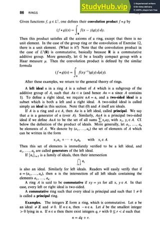 86 RINGS II, §1
Given functions f, gEL1
, one defines their convolution product f *g by
(f *g)(x) = faf(x - y)g(y) dy.
Then this product satisfies all the axioms of a ring, except that there is no
unit element. In the case of the group ring or the convolution of Exercise 12,
there is a unit element. (What is it?) Note that the convolution product in
the case of U(R) is commutative, basically because R is a commutative
additive group. More generally, let G be a locally compact group with a
Haar measure J1. Then the convolution product is defined by the similar
formula
(f *g)(x) = tf(xy-l )g(y) dJ1(Y)·
After these examples, we return to the general theory of rings.
A left ideal a in a ring A is a subset of A which is a subgroup of the
additive group of A, such that Aa c a (and hence Aa = a since A contains
1). To define a right ideal, we require aA = a, and a two-sided ideal is a
subset which is both a left and a right ideal. A two-sided ideal is called
simply an ideal in this section. Note that (0) and A itself are ideals.
If A is a ring and a E A, then Aa is a left ideal, called principal. We say
that a is a generator of a (over A). Similarly, AaA is a principal two-sided
ideal if we define AaA to be the set of all sums LXiaYi with Xi' Yi E A. Cf.
below the definition of the product of ideals. More generally, let a1 , ••• , an
be elements of A. We denote by (ai' ... , an) the set of elements of A which
can be written in the form
with Xi E A.
Then this set of elements is immediately verified to be a left ideal, and
a1 , ••• , an are called generators of the left ideal.
If {ai} ieI is a family of ideals, then their intersection
nai
ieI
is also an ideal. Similarly for left ideals. Readers will easily verify that if
a = (a1, •• • , an)' then a is the intersection of all left ideals containing the
elements a1 , ••• , an'
A ring A is said to be commutative if xy = yx for all X, YEA. In that
case, every left or right ideal is two-sided.
A commutative ring such that every ideal is principal and such that 1 =1= 0
is called a principal ring.
Examples. The integers Z form a ring, which is commutative. Let a be
an ideal =1= Z and =1= O
. If n E a, then - n E a. Let d be the smallest integer
> 0 lying in a. If n E a then there exist integers q, r with 0 ~ r < d such that
n = dq + r.
 