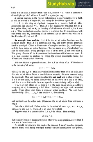 II, §1 RINGS AND HOMOMORPHISMS 87
Since a is an ideal, it follows that r lies in a, hence r = 0. Hence a consists of
all multiples qd of d, with q E Z, and Z is a principal ring.
A similar example is the ring of polynomials in one variable over a field,
as will be proved in Chapter IV, also using the Euclidean algorithm.
Let R be the ring of algebraic integers in a number field K. (For
definitions, see Chapter VII.) Then R is not necessarily principal, but let p
be a prime ideal, and let R p be the ring of all elements alb with a, b e Rand
b r/: p. Then in algebraic number theory, it is shown that R; is principal, with
one prime ideal m, consisting of all elements alb as above but with a E p.
See Exercises 15, 16, and 17.
An example from analysis. Let A be the set of entire functions on the
complex plane. Then A is a commutative ring, and every finitely generated
ideal is principal. Given a discrete set of complex numbers {z.} and integers
m, ~ 0, there exists an entire function I having zeros at z, of multiplicity m,
and no other zeros. Every principal ideal is of the form AI for some such f.
The group of units A* in A consists of the functions which have no zeros. It
is a nice exercise in analysis to prove the above statements (using the
Weierstrass factorization theorem).
We now return to general notions. Let a, b be ideals of A. We define ab
to be the set of all sums
XlYl + ...+ XnYn
with Xi E a and Yi E b. Then one verifies immediately that ab is an ideal, and
that the set of ideals forms a multiplicative monoid, the unit element being
the ring itself. This unit element is called the unit ideal, and is often written (1).
If a, b are left ideals, we define their product ab as above. It is also a left ideal,
and if a, b, c are left ideals, then we again have associativity: (ab)c = a(bc).
If a, b are left ideals of A, then a + b (the sum being taken as additive
subgroup of A) is obviously a left ideal. Similarly for right and two-sided
ideals. Thus ideals also form a monoid under addition. We also have
distributivity : If al' .. . , an' b are ideals of A, then clearly
b(al + ...+ an) = be, + ... + ban'
and similarly on the other side. (However, the set of ideals does not form a
ring!)
Let a be a left ideal. Define aA to be the set of all sums alxl + ... + anXn
with a, E a and Xi E A. Then aA is an ideal (two-sided).
Suppose that A is commutative. Let a, b be ideals. Then trivially
ab can b,
but equality does not necessarily hold. However, as an exercise, prove that if
a + b = A then ab = a n b.
As should be known to the reader, the integers Z satisfy another property
besides every ideal being principal, namely unique factorization into primes.
 