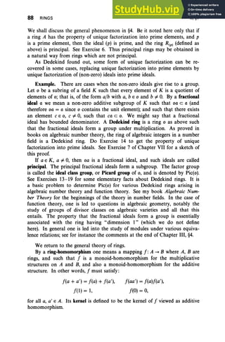 88 RINGS II. §1
We shall discuss the general phenomenon in §4. Be it noted here only that if
a ring A has the property of unique factorization into prime elements, and p
is a prime element, then the ideal (p) is prime, and the ring R(p) (defined as
above) is principal. See Exercise 6. Thus principal rings may be obtained in
a natural way from rings which are not principal.
As Dedekind found out, some form of unique factorization can be re-
covered in some cases, replacing unique factorization into prime elements by
unique factorization of (non-zero) ideals into prime ideals.
Example. There are cases when the non-zero ideals give rise to a group.
Let 0 be a subring of a field K such that every element of K is a quotient of
elements of 0; that is, of the form alb with a, b E 0 and b i= O. By a fractional
ideal a we mean a non-zero additive subgroup of K such that oa c a (and
therefore oa = a since 0 contains the unit element); and such that there exists
an element CEO, C i= 0, such that ca c o. We might say that a fractional
ideal has bounded denominator. A Dedekind ring is a ring 0 as above such
that the fractional ideals form a group under multiplication.: As proved in
books on algebraic number theory, the ring of algebraic integers in a number
field is a Dedekind ring. Do Exercise 14 to get the property of unique
factorization into prime ideals. See Exercise 7 of Chapter VII for a sketch of
this proof.
If a E K, a i= 0, then oa is a fractional ideal, and such ideals are called
principal. The principal fractional ideals form a subgroup. The factor group
is called the ideal class group, or Picard group of 0, and is denoted by Pic(o).
See Exercises 13-19 for some elementary facts about Dedekind rings. It is
a basic problem to determine Pic(o) for various Dedekind rings arising in
algebraic number theory and function theory. See my book Algebraic Num-
ber Theory for the beginnings of the theory in number fields. In the case of
function theory, one is led to questions in algebraic geometry, notably the
study of groups of divisor classes on algebraic varieties and all that this
entails. The property that the fractional ideals form a group is essentially
associated with the ring having "dimension 1" (which we do not define
here). In general one is led into the study of modules under various equiva-
lence relations; see for instance the comments at the end of Chapter III, §4.
We return to the general theory of rings.
By a ring-homomorphism one means a mapping f : A -. B where A, Bare
rings, and such that f is a monoid-homomorphism for the multiplicative
structures on A and B, and also a monoid-homomorphism for the additive
structure. In other words, f must satisfy:
f(a + a') = f(a) + f(a'),
f(l) = 1,
f(aa') = f(a)f(a'),
f(O) = 0,
for all a, a' E A. Its kernel is defined to be the kernel of f viewed as additive
homomorphism.
 