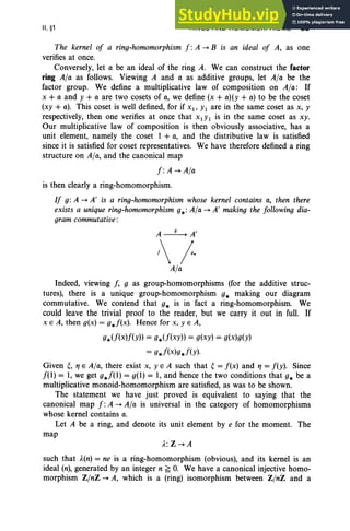 II, §1 RINGS AND HOMOMORPHISMS 89
The kernel of a ring-homomorphism f : A ~ B is an ideal of A, as one
verifies at once.
Conversely, let a be an ideal of the ring A. We can construct the factor
ring A/a as follows. Viewing A and a as additive groups, let A/a be the
factor group. We define a multiplicative law of composition on A/a: If
x + a and y + a are two cosets of a, we define (x + a)(y + a) to be the coset
(xy + a). This coset is well defined, for if Xl' Y1 are in the same coset as x, y
respectively, then one verifies at once that X1Yl is in the same coset as xy.
Our multiplicative law of composition is then obviously associative, has a
unit element, namely the coset 1 + a, and the distributive law is satisfied
since it is satisfied for coset representatives. We have therefore defined a ring
structure on A/a, and the canonical map
f: A ~A/a
is then clearly a ring-homomorphism.
If g: A ~ A' is a ring-homomorphism whose kernel contains a, then there
exists a unique ring-homomorphism g.: A/a ~ A' making the following dia-
gram commutative :
A~A'
/
A/a
Indeed, viewing f, g as group-homomorphisms (for the additive struc-
tures), there is a unique group-homomorphism g. making our diagram
commutative. We contend that g. is in fact a ring-homomorphism. We
could leave the trivial proof to the reader, but we carry it out in full. If
x E A, then g(x) = g.f(x). Hence for x, YEA,
g.(f(x)f(Y)) = g.(f(xy)) = g(xy) = g(x)g(y)
= g.f(x)g.f(y)·
Given ~, 11 E A/a, there exist x, yEA such that ~ = f(x) and 11 = f(y). Since
f(l) = 1, we get g.f(l) = g(l) = 1, and hence the two conditions that g. be a
multiplicative monoid-homomorphism are satisfied, as was to be shown.
The statement we have just proved is equivalent to saying that the
canonical map f: A ~ A/a is universal in the category of homomorphisms
whose kernel contains a.
Let A be a ring, and denote its unit element by e for the moment. The
map
A.: Z ~ A
such that ..l.(n) = ne is a ring-homomorphism (obvious), and its kernel is an
ideal (n), generated by an integer n ~ O. We have a canonical injective homo-
morphism Z/nZ ~ A, which is a (ring) isomorphism between Z/nZ and a
 