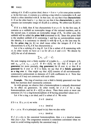 90 RINGS II, §1
subring of A . If nZ is a prime ideal, then n = °or n = p for some prime number
p. In the first case, A contains as a subring a ring which is isomorphic to Z, and
which is often identified with Z. In that case, we say that A has characteristic
0. If on the other hand n = p , then we say that A has characteristic p, and A
contains (an isomorphic image of) Z/pZ as a subring . We abbreviate Z/pZ by
Fp .
If K is a field, then K has characteristic °or p > 0. In the first case, K
contains as a subfield an isomorphic image of the rational numbers, and in
the second case, it contains an isomorphic image of Fp • In either case, this
subfield will be called the prime field (contained in K) . Since this prime field
is the smallest subfield of K containing 1 and has no automorphism except
the identity, it is customary to identify it with Q or F, as the case may be.
By the prime ring (in K) we shall mean either the integers Z if K has
characteristic 0, or F, if K has characteristic p.
Let A be a subring of a ring B. Let 8 be a subset of B commuting with
A; in other words we have as = sa for all a E A and s E 8. We denote by
A [8] the set of all elements
L a S
i, ... s in
i ·· ·i 1 n ,
I n
the sum ranging over a finite number of n-tuples (il ' ... , in) of integers ;;;0,
and a il " 'i
n
E A, s. , ... , s, E 8. If B = A[8], we say that 8 is a set of
generators (or more precisely, ring generators) for B over A, or that B is
generated by 8 over A. If 8 is finite, we say that B is finitely generated
as a ring over A. One might say that A[8] consists of all not-necessarily-
commutative polynomials in elements of 8 with coefficients in A. Note that
elements of S may not commute with each other.
Example. The ring of matrices over a field is finitely generated over that
field, but matrices don't necessarily commute.
As with groups, we observe that a homomorphism is uniquely determined
by its effect on generators. In other words, let f : A -+ A' be a ring-
homomorphism, and let B = A [8] as above. Then there exists at most one
extension of f to a ring-homomorphism of B having prescribed values on 8.
Let A be a ring, a an ideal, and 8 a subset of A. We write
8 =° (mod a)
if 8 c a. If x, YEA, we write
x = y (mod a)
if x - Y E a. If a is principal, equal to (a), then we also write
x =y (mod a).
If f : A -+ A/a is the canonical homomorphism, then x =y (mod a) means
that f(x) = f(y). The congruence notation is sometimes convenient when we
want to avoid writing explicitly the canonical map f
 