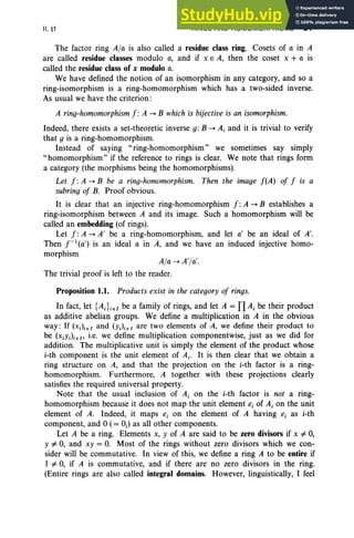II, §1 RINGS AND HOMOMORPHISMS 91
The factor ring A/a is also called a residue class ring. Cosets of a in A
are called residue classes modulo a, and if x E A, then the coset x + a is
called the residue class of x modulo a.
We have defined the notion of an isomorphism in any category, and so a
ring-isomorphism is a ring-homomorphism which has a two-sided inverse.
As usual we have the criterion:
A/a -> A']«.
The trivial proof is left to the reader.
A ring-homomorphism f : A -> B which is bijective is an isomorphism.
Indeed, there exists a set-theoretic inverse g: B -> A, and it is trivial to verify
that g is a ring-homomorphism.
Instead of saying "ring-homomorphism" we sometimes say simply
"homomorphism" if the reference to rings is clear. We note that rings form
a category (the morphisms being the homomorphisms).
Let f : A -> B be a ring-homomorphism. Then the image f(A) of f is a
subring of B. Proof obvious.
It is clear that an injective ring-homomorphism f : A -> B establishes a
ring-isomorphism between A and its image. Such a homomorphism will be
called an embedding (of rings).
Let f : A -> A' be a ring-homomorphism, and let a' be an ideal of A'.
Then r:(a') is an ideal a in A, and we have an induced injective homo-
morphism
Proposition 1.1. Products exist in the category of rings.
In fact, let {Ai}ieI be a family of rings, and let A = nAi be their product
as additive abelian groups . We define a multiplication in A in the obvious
way: If (x.),e I and (Y;)i e [ are two elements of A, we define their product to
be (XiY;)ieI' i.e. we define multiplication componentwise, just as we did for
addition. The multiplicative unit is simply the element of the product whose
i-th component is the unit element of Ai' It is then clear that we obtain a
ring structure on A, and that the projection on the i-th factor is a ring-
homomorphism. Furthermore, A together with these projections clearly
satisfies the required universal property.
Note that the usual inclusion of Ai on the i-th factor is not a ring-
homomorphism because it does not map the unit element e, of Ai on the unit
element of A. Indeed, it maps e, on the element of A having e, as i-th
component, and °(= 0;) as all other components.
Let A be a ring. Elements x, Y of A are said to be zero divisors if x #- 0,
Y #- 0, and xy = 0. Most of the rings without zero divisors which we con-
sider will be commutative. In view of this, we define a ring A to be entire if
I #- 0, if A is commutative, and if there are no zero divisors in the ring.
(Entire rings are also called integral domains. However, linguistically, I feel
 
