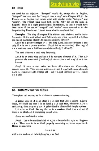 92 RINGS II, §2
the need for an adjective. "Integral" would do, except that in English,
"integral" has been used for" integral over a ring" as in Chapter VII, §1. In
French, as in English, two words exist with similar roots: "integral" and
"entire". The French have used both words. Why not do the same in
English? There is a slight psychological impediment, in that it would have
been better if the use of "integral" and "entire" were reversed to fit the
long-standing French use. I don't know what to do about this.)
Examples. The ring of integers Z is without zero divisors, and is there-
fore entire. If S is a set with at least 2 elements, and A is a ring with I =1= 0, then
the ring of mappings Map(S,A) has zero divisors. (Proof?)
Let m be a positive integer =1= 1. The ring Z/mZ has zero divisors if and
only if m is not a prime number. (Proof left as an exercise.) The ring of
n x n matrices over a field has zero divisors if n ~ 2. (Proof?)
The next criterion is used very frequently.
Let A be an entire ring, and let a, b be non·zero elements of A. Then a, b
generate the same ideal if and only if there exists a unit u of A such that
b = au.
Proof If such a unit exists we have Ab = Aua = Aa. Conversely,
assume Aa = Ab. Then we can write a = be and b = ad with some elements
c, d e A. Hence a = adc, whence a(l - de) = 0, and therefore de = 1. Hence
c is a unit.
§2. COMMUTATIVE RINGS
Throughout this section, we let A denote a commutative ring.
A prime ideal in A is an ideal V =1= A such that A/V is entire. Equiva-
lently, we could say that it is an ideal V =1= A such that, whenever x, yEA
and xy E p, then x EV or YEp. A prime ideal is often called simply a prime.
Let m be an ideal. We say that m is a maximal ideal if m =1= A and if
there is no ideal a =1= A containing m and =1= m.
Every maximal ideal is prime.
Proof Let m be maximal and let x, yEA be such that xy E m. Suppose
x ¢ m. Then m + Ax is an ideal properly containing m, hence equal to A.
Hence we can write
l=u+ax
with u E m and a E A. Multiplying by y we find
 
