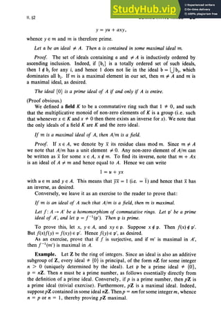 II, §2 COMMUTATIVE RINGS 93
y = yu + axy,
whence y E m and m is therefore prime.
Let a be an ideal # A. Then a is contained in some maximal ideal m.
Proof. The set of ideals containing a and # A is inductively ordered by
ascending inclusion. Indeed, if {b.} is a totally ordered set of such ideals,
then I ¢ b, for any i, and hence 1 does not lie in the ideal b = Ubi' which
dominates all bi' If m is a maximal element in our set, then m # A and m is
a maximal ideal, as desired.
The ideal {O} is a prime ideal of A if and only if A is entire.
(Proof obvious.)
We defined a field K to be a commutative ring such that 1 '* 0, and such
that the multiplicative monoid of non-zero elements of K is a group (i.e. such
that whenever x E K and x '* 0 then there exists an inverse for x). We note that
the only ideals of a field K are K and the zero ideal.
If m is a maximal ideal of A, then A/m is a field .
Proof. If x E A, we denote by x its residue class mod m. Since m # A
we note that A/m has a unit element # O
. Any non-zero element of A/m can
be written as xfor some x E A, x ¢ m. To find its inverse, note that m + Ax
is an ideal of A # m and hence equal to A. Hence we can write
1 = u + yx
with u E m and YEA. This means that yx = 1 (i.e. =I) and hence that x has
an inverse, as desired.
Conversely, we leave it as an exercise to the reader to prove that :
If m is an ideal of A such that A/m is a field, then m is maximal.
Let f : A ~ A' be a homomorphism of commutative rings. Let pi be a prime
ideal of A', and let p = f- 1
(p'), Then p is prime.
To prove this, let x, YEA, and xy E p. Suppose x ¢ p. Then f(x) ¢ p',
But f(x)f(y) = f(xy) E p'. Hence f(y) E p', as desired.
As an exercise, prove that if f is surjective, and if m' is maximal in A',
then f-1
(m') is maximal in A.
Example. Let Z be the ring of integers. Since an ideal is also an additive
subgroup of Z, every ideal '* {O} is principal, of the form nZ for some integer
n > 0 (uniquely determined by the ideal). Let p be a prime ideal '* {O},
p = nZ. Then n must be a prime number, as follows essentially directly from
the definition of a prime ideal. Conversely, if p is a prime number , then pZ is
a prime ideal (trivial exercise) . Furthermore, pZ is a maximal ideal. Indeed,
suppose pZ contained in some ideal nZ. Thenp = nm for some integer m, whence
n = p or n = I, thereby proving pZ maximal.
 