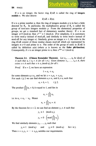 94 RINGS II, §2
If n is an integer, the factor ring Z/nZ IS called the ring of integers
modulo n. We also denote
Z/nZ = Z(n).
If n is a prime number p, then the ring of integers modulo p is in fact a field,
denoted by Fp- In particular, the multiplicative group of F, is called the
group of non-zero integers modulo p. From the elementary properties of
groups, we get a standard fact of elementary number theory: If x is an
integer =1= 0 (mod p), then xv-t
== 1 (mod p). (For simplicity, it is customary
to write mod p instead of mod pZ, and similarly to write mod n instead of
mod nZ for any integer n.) Similarly, given an integer n > 1, the units in the
ring Z/nZ consist of those residue classes mod nZ which are represented by
integers m =I 0 and prime to n. The order of the group of units in Z/nZ is
called by definition cp(n) (where cp is known as the Euler phi-function).
Consequently, if x is an integer prime to n, then x'P(n) == 1 (mod n).
Theorem 2.1. (Chinese Remainder Theorem). Let at, , an be ideals of
A such that ai + aj = A for all i =Ij. Given elements xt, , x, E A, there
exists x E A such that x == Xi (mod ai) for all i.
Proof. If n = 2, we have an expression
1 = at + a2
for some elements a, E ai' and we let x = X2at + XI a2.
For each i ~ 2 we can find elements a, E at and b, E o, such that
a, + b, = 1, i ~ 2.
n
The product Il (ai + b;) is equal to 1, and lies in
i= 2
i.e. in at + a2 ... an' Hence
n
at + Il ai = A.
i=2
By the theorem for n = 2, we can find an element Yt E A such that
Yt == 1 (mod at),
Yi = 0 (mod lJaJ
We find similarly elements Yz, .. ., Yn such that
and for i =Ij.
Then x = XtYt + ...+ XnYn satisfies our requirements.
 