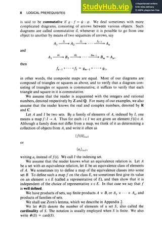 X LOGICAL PREREQUISITES
is said to be commutative if 9 0 f = lj; 0 sp, We deal sometimes with more
complicated diagrams, consisting of arrows between various objects. Such
diagrams are called commutati ve if, whenever it is possible to go from one
object to another by means of two sequences of arrow s, say
A
II A h I.-I A
1~ 2~ " '~n
and
A 91 B 92 9m -1 B A
l~ 2 ~ " ' ~ m= n '
then
In-l 0 • •• 0 II = 9m- 1 0 • •• °9b
in other words, the composite maps are equal. Most of our diagrams are
composed of triangles or squares as above, and to verify that a diagram con-
sisting of triangles or squares is commutative, it suffices to verify that each
triangle and square in it is commutative.
We assume that the reader is acquainted with the integers and rational
numbers, denoted respectively by Z and Q. For many of our examples, we also
assume that the reader knows the real and complex numbers, denoted by R
and C.
Let A and I be two sets. By a family of elements of A, indexed by I, one
means a map f: I-A. Thus for each i E I we are given an element f (i) E A.
Alth ough a family does not differ from a map, we think of it as determining a
collection of objects from A, and write it often as
or
writing a, instead of f(i). We call I the indexing set.
We assume that the reader knows what an equivalence relation is. Let A
be a set with an equivalence relation, let E be an equ ivalence class of elements
of A. We sometimes try to define a map of the equivalence classes into some
set B. To define such a map f on the class E, we sometimes first give its value
on an element x E E (called a representative of E), and then show that it is
independent of the choice of representative x E E. In that case we say that f
is welldefined.
We have products of sets, say finite products A x B, or A I X .. . x An' and
products of families of sets.
We shall use Zorn's lemma, which we describe in Appendix 2.
We let # (S) denote the number of elements of a set S, also called the
cardinality of S. The notation is usually employed when S is finite. We also
write # (S) = card (S).
 