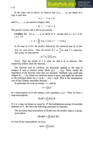 II, §2 COMMUTATIVE RINGS 95
In the same vein as above, we observe that if aI ' ... , a. are ideals of a
ring A such that
al + ... + a. = A,
and if VI ' ... , V. are positive integers, then
The proof is trivial, and is left as an exercise.
Corollary 2.2. Let a i' ... , a. be ideals of A. Assume that o, + aj = A for
i #-j . Let
•
f : A --+ TI Al«, = (A/ad x .. . x (A/a. )
i= 1
be the map of A into the product induced by the canonical map of A onto
•
A/a; for each factor. Then the kernel of f is nc., and f is surjective,
thus giving an isomorphism ;= 1
Proof. That the kernel of f is what we said it is, is obvious. The
surjectivity follows from the theorem.
The theorem and its corollary are frequently applied to the ring of
integers Z and to distinct prime ideals (PI ), ... , (P.). These satisfy the
hypothesis of the theorem since they are maximal. Similarly, one could take
integers ml ' . . . , m. which are relatively prime in pairs, and apply the theorem
to the principal ideals (ml ) = ml Z, .. ., (m. ) = m.Z. This is the ultraclassical
case of the Chinese remainder theorem.
In particular, let m be an integer > 1, and let
be a factorization of m into primes, with exponents ri ~ 1. Then we have a
ring-isomorphism:
Z/mZ ~ TI Z/p[iZ.
;
If A is a ring, we denote as usual by A* the multiplicative group of invertible
elements of A. We leave the following assertions as exercises:
The preceding ring-isomorphism of Z/mZ onto the product induces a group-
isomorphism
(Z/mZ)* ~ TI (Z/p~iZ)*.
;
In view of our isomorphism, we have
cp(m) = TI cp(p[i).
;
 