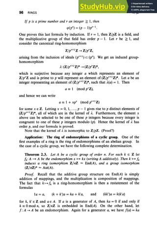96 RINGS II, §2
If p is a prime number and r an integer ~ 1, then
q>(pr) = (p _ l)pr-l.
One proves this last formula by induction. If r = 1, then Z/pZ is a field, and
the multiplicative group of that field has order p - 1. Let r be ~ 1, and
consider the canonical ring-homomorphism
Z/pr+l Z ~ Z/prz,
arising from the inclusion of ideals (pr+1) C (p"). We get an induced group-
homomorphism
A.: (Z/pr+lZ)* ~ (Z/prz)*,
which is surjective because any integer a which represents an element of
Z/prz and is prime to p will represent an element of (Z/pr+1 Z)*. Let a be an
integer representing an element of (Z/pr+1 Z)*, such that A.(a) = 1. Then
a == 1 (mod prz),
and hence we can write
a == 1 + xp' (mod pr+l Z)
for some x E Z. Letting x = 0, 1, ... , p - 1 gives rise to p distinct elements of
(Z/pr+l Z)*, all of which are in the kernel of A.. Furthermore, the element x
above can be selected to be one of these p integers because every integer is
congruent to one of these p integers modulo (p). Hence the kernel of A. has
order p, and our formula is proved.
Note that the kernel of A. is isomorphic to Z/pZ. (Proof?)
Application: The ring of endomorphisms of a cyclic group. One of the
first examples of a ring is the ring of endomorphisms of an abelian group. In
the case of a cyclic group, we have the following complete determination.
Theorem 2.3. Let A be a cyclic group of order n. For each k E Z let
fk: A - A be the endomorphism x ~ kx (writing A additively). Then k ~ fk
induces a ring isomorphism Z/nZ = End(A) , and a group isomorphism
(Z/nZ)* = Aut(A).
Proof Recall that the additive group structure on End(A) is simply
addition of mappings, and the multiplication is composition of mappings.
The fact that k~ fk is a ring-homomorphism is then a restatement of the
formulas
la = a, (k + k')a = ka + k'a, and (kk')a = k(k'a)
for k, k' E Z and a E A. If a is a generator of A, then ka = °if and only if
k == °mod n, so Z/nZ is embedded in End(A). On the other hand, let
f : A ~ A be an endomorphism. Again for a generator a, we have f(a) = ka
 