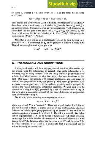 II, §3 POLYNOMIALS AND GROUP RINGS 97
for some k, whence f = fk since every x E A is of the form ma for some
m e Z, and
f(x) = f(ma) = mf(a) = mka = kma = kx.
This proves the isomorphism Z/nZ ~ End(A). Furthermore, if k E (Z/nZ)*
then there exists k' such that kk' == 1 mod n, so f" has the inverse fk' and fk is
an automorphism. Conversely, given any automorphism f with inverse g, we
know from the first part of the proof that f = fb g = gk' for some k, k', and
f og = id means that kk' == 1 mod n, so k , k' E (Z/nZ) *. This proves the
isomorphism (Z/nZ) * = Aut(A).
Note that if A is written as a multiplicative group C, then the map fk is
given by x H xk
• For instance, let Jln be the group of n-th roots of unity in C.
Then all automorphisms of Jln are given by
with k E (Z/nZ)*.
§3. POLYNOMIALS AND GROUP RINGS
Although all readers will have met polynomial functions, this section lays
the ground work for polynomials in general. One needs polynomials over
arbitrary rings in many contexts. For one thing, there are polynomials over
a finite field which cannot be identified with polynomial functions in that
field. One needs polynomials with integer coefficients, and one needs to
reduce these polynomials mod p for primes p. One needs polynomials over
arbitrary commutative rings, both in algebraic geometry and in analysis, for
instance the ring of polynomial differential operators. We also have seen the
example of a ring B = A [S] generated by a set of elements over a ring A.
We now give a systematic account of the basic definitions of polynomials
over a commutative ring A.
We want to give a meaning to an expression such as
ao + a1X + ... +anXn,
where a, E A and X is a "variable". There are several devices for doing so,
and we pick one of them . (I picked another in my Undergraduate Algebra.)
Consider an infinite cyclic group generated by an element X. We let S be the
subset consisting of powers X' with r ~ O. Then S is a monoid. We define
the set of polynomials A[X] to be the set of functions S -. A which are equal
to 0 except for a finite number of elements of S. For each element a E A we
denote by aXn the function which has the value a on X" and the value 0 for
all other elements of S. Then it is immediate that a polynomial can be
written uniquely as a finite sum
 