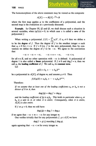 100 RINGS II. §3
The homomorphism of the above statement may be viewed as the composite
A[X] --+ B[X] ~ B
where the first map applies qJ to the coefficients of a polynomial, and the
second map is the evaluation at x previously discussed.
Example. In Chapter IX, §2 and §3, we shall discuss such a situation in
several variables, when (qJJ)(x) = 0, in which case x is called a zero of the
polynomial f
n
When writing a polynomial f(X) = L a;X;, if an =1= °then we define n
;=0
to be the degree of [. Thus the degree of J is the smallest integer n such
that a, = °for r > n. If J = °(i.e. J is the zero polynomial), then by con-
vention we define the degree of J to be -00 . We agree to the convention
that
-00 + -00 = -00, -00 + n = -00, -00 < n,
for all nEZ, and no other operation with -00 is defined. A polynomial of
degree 1 is also called a linear polynomial. If J =1= °and degJ = n, then we
call an the leading coefficient of J. We call ao its constant term.
Let
be a polynomial in A [X], of degree m, and assume g =1= 0. Then
J(X)g(X) = aobo + ... + anbmXm
+
n.
Therefore:
IJ we assume that at least one oj the leading coefficients an or bmis not a
divisor oj 0 in A, then
deg(Jg) = deg J + deg g
and the leading coefficient ojJg is anbm. This holds in particular when an or
bm is a unit in A, or when A is entire. Consequently, when A is entire,
A[X] is also entire.
IfJ or g = 0, then we still have
deg(Jg) = deg J +deg g
if we agree that -00 + m = -00 for any integer m.
One verifies trivially that for any polynomials f, g E A[X] we have
deg(J + g) ~ max(deg J, deg g),
again agreeing that -00 < m for every integer m.
 