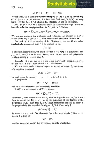 102 RINGS
by (x)1-+ J (x).
II, §3
We say that J(x) is obtained by substituting (x) for (X ) in J, or by specializing
(X) to (x). As for one variable, if K is a finite field, and J E K[X] one may
have J =1= 0 but JK = O. Cf. Chapter IV, Theorem 1.4 and its corollaries.
Next let tp: A ....B be a homomorphism of commutative rings. Then we
have the reduction map (generalized in Proposition 3.2 below)
We can also compose the evaluation and reduction. An element (x) E B" is
called a zero of J if (q>J)(x) = O
. Such zeros will be studied in Chapter IX.
Go back to A as a subring of B. Elements Xl"' " x; E B are called
algebraically independent over A if the evaluation map
JI-+J(x)
is injective. Equivalently, we could say that if f E A[X] is a polynomial and
f(x) = 0, then f = 0; in other words, there are no non-trivial polynomial
relations among Xl, • . • , Xn over A.
Example. It is not known if e and 7! are algebraically independent over
the rationals. It is not even known if e + 7! is rational.
We now come to the notion of degree for several variables. By the degree
of a primitive monomial
M (X) = X VI .. . X v"
(v) 1 n
we shall mean the integer lvl = vl + ... + Vn (which is ~ 0).
A polynomial
(a E A)
will be called a monomial (not necessarily primitive).
If J(X) is a polynomial in A[X] written as
J (X ) = L a(V)X~' ... X;",
then either J = 0, in which case we say that its degree is - 00 , or J =1= 0, and
then we define the degree of J to be the maximum of the degrees of the
monomials M(v)(X) such that a(v) =1= O. (Such monomials are said to occur in
the polynomial.) We note that the degree of J is 0 if and only if
J(X) = aoX? ... Xn
o
for some ao E A, ao =1= O. We also write this polynomial simply f(X) = ao, i.e.
writing 1 instead of
in other words, we identify the polynomial with the constant ao'
 